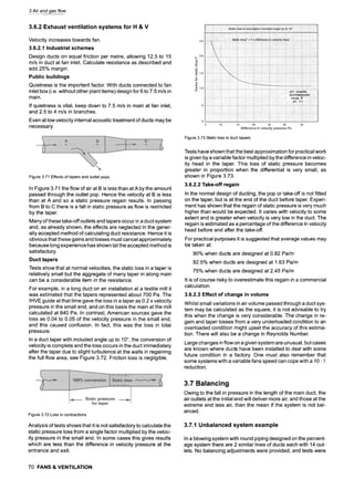 3 Air and gas flow
3.6.2 Exhaust ventilation systems for H & V
Velocity increases towards fan.
3.6.2.1 Industrial schemes
Design ducts on equal friction per metre, allowing 12.5 to 15
m/s in duct at fan inlet. Calculate resistance as described and
add 25% margin.
Public buildings
Quietness is the important factor. With ducts connected to fan
inlet box (i.e. without other plant items) design for 6 to 7.5 m/s in
main.
If quietness is vital, keep down to 7.5 m/s in main at fan inlet,
and 2.5 to 4 m/s in branches.
Even at low velocity internal acoustic treatment of ducts may be
necessary.
Figure3.71 Effectsof tapersand outletpops
In Figure 3.71 the flow of air at B is less than at A by the amount
passed through the outlet pop. Hence the velocity at B is less
than at A and so a static pressure regain results. In passing
from B to C there is a fall in static pressure as flow is restricted
by the taper.
Many of these take-off outlets and tapers occur in a duct system
and, as already shown, the effects are neglected in the gener-
ally accepted method of calculating duct resistance. Hence it is
obvious that these gains and losses must cancel approximately
because long experience has shown tat the accepted method is
satisfactory.
Duct tapers
Tests show that at normal velocities, the static loss in a taper is
relatively small but the aggregate of many taper in along main
can be a considerable item in the resistance.
For example, in a long duct on an installation at a textile mill it
was estimated that the tapers represented about 700 Pa. The
IHVE guide at that time gave the loss in a taper as 0.2 x velocity
pressure in the small end, and on this basis the main at the mill
calculated at 840 Pa. In contrast, American sources gave the
loss as 0.04 to 0.05 of the velocity pressure in the small end,
and this caused confusion. In fact, this was the loss in total
pressure.
In a duct taper with included angle up to 10~ the conversion of
velocity is complete and the loss occurs in the duct immediately
after the taper due to slight turbulence at the walls in regaining
the full flow area, see Figure 3.72. Friction loss is negligible.
Figure3.73Staticlossin ducttapers
Tests have shown that the best approximation for practical work
is given by a variable factor multiplied by the difference in veloc-
ity head in the taper. This loss of static pressure becomes
greater in proportion when the differential is very small, as
shown in Figure 3.73.
3.6.2.2 Take-off regain
In the normal design of ducting, the pop or take-off is not fitted
on the taper, but is at the end of the duct before taper. Experi-
ment has shown that the regain of static pressure is very much
higher than would be expected. It varies with velocity to some
extent and is greater when velocity is very low in the duct. The
regain is estimated as a percentage of the difference in velocity
head before and after the take-off.
For practical purposes it is suggested that average values may
be taken at:
90% when ducts are designed at 0.82 Pa/m
82.5% when ducts are designed at 1.63 Pa/m
75% when ducts are designed at 2.45 Pa/m
It is of course risky to overestimate this regain in a commercial
calculation.
3.6.2.3 Effect of change in volume
Whilst small variations in air volume passed through a duct sys-
tem may be calculated as the square, it is not advisable to try
this when the change is very considerable. The change in re-
gain and taper losses from a very underloaded condition to an
overloaded condition might upset the accuracy of this estima-
tion. There will also be a change in Reynolds Number.
Large changes in flow on a given system are unusual, but cases
are known where ducts have been installed to deal with some
future condition in a factory. One must also remember that
some systems with a variable fans speed can cope with a 10 : 1
reduction.
Figure3.72Lossin contractions
Analysis of tests shows that it is not satisfactory to calculate the
static pressure loss from a single factor multiplied by the veloc-
ity pressure in the small end. In some cases this gives results
which are less than the difference in velocity pressure at the
entrance and exit.
3.7 Balancing
Owing to the fall in pressure in the length of the main duct, the
air outlets at the initial end will deliver more air, and those at the
extreme end less air, than the mean if the system is not bal-
anced.
3.7.1 Unbalanced system example
In a blowing system with round piping designed on the percent-
age system there are 2 similar lines of ducts each with 14 out-
lets. No balancing adjustments were provided, and tests were
70 FANS & VENTILATION
 