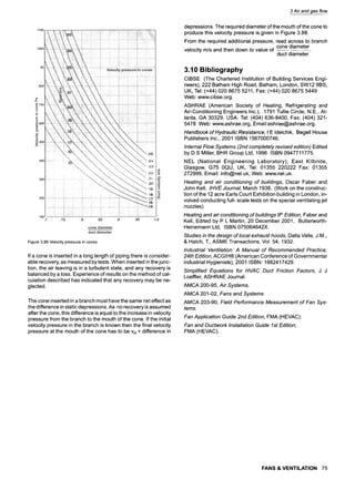 Figure3.88Velocitypressurein cones
If a cone is inserted in a long length of piping there is consider-
able recovery, as measured by tests. When inserted in the junc-
tion, the air leaving is in a turbulent state, and any recovery is
balanced by a loss. Experience of results on the method of cal-
culation described has indicated that any recovery may be ne-
glected.
The cone inserted in a branch must have the same net effect as
the difference in static depressions. As no recovery is assumed
after the cone, this difference is equal to the increase in velocity
pressure from the branch to the mouth of the cone. If the initial
velocity pressure in the branch is known then the final velocity
pressure at the mouth of the cone has to be vpi + difference in
3 Air and gas flow
depressions. The required diameter of the mouth of the cone to
produce this velocity pressure is given in Figure 3.88.
From the required additional pressure, read across to branch
cone diameter
velocity m/s and then down to value of
duct diameter
3.10 Bibliography
CIBSE (The Chartered Institution of Building Services Engi-
neers), 222 Balham High Road, Balham, London, SW12 9BS,
UK, Tel: (+44) 020 8675 5211, Fax: (+44) 020 8675 5449
Web: www.cibse.org.
ASHRAE (American Society of Heating, Refrigerating and
Air-Conditioning Engineers Inc.), 1791 Tullie Circle, N.E., At-
lanta, GA 30329, USA. Tel: (404)636-8400, Fax: (404)321-
5478 Web: www.ashrae.org, Email:ashrae@ashrae.org.
Handbook of Hydraulic Resistance, I E Idelchik, Begell House
Publishers Inc., 2001 ISBN 1567000746.
Internal Flow Systems (2nd completely revised edition) Edited
by D S Miller, BHR Group Ltd, 1996 ISBN 0947711775.
NEL (National Engineering Laboratory), East Kilbride,
Glasgow, G75 0QU, UK, Tel: 01355 220222 Fax: 01355
272999, Email: info@nel.uk, Web: www.nel.uk.
Heating and air conditioning of buildings, Oscar Faber and
John Kell, IHVE Journal, March 1938, (Work on the construc-
tion of the 12 acre Earls Court Exhibition building in London, in-
volved conducting full- scale tests on the special ventilating jet
nozzles).
Heating and air conditioning of buildings 9thEdition, Faber and
Kell, Edited by P L Martin, 20 December 2001, Butterworth-
Heinemann Ltd, ISBN 075064642X.
Studies in the design of local exhaust hoods, Dalla Valle, J.M.,
& Hatch, T., ASME Transactions, Vol. 54, 1932.
Industrial Ventilation: A Manual of Recommended Practice,
24th Edition, ACGIH| (American Conference of Governmental
Industrial Hygienists), 2001 ISBN: 1882417429.
Simplified Equations for HVAC Duct Friction Factors, J J
Loeffler, ASHRAE Journal.
AMCA 200-95, Air Systems.
AMCA 201-02, Fans and Systems.
AMCA 203-90, Field Performance Measurement of Fan Sys-
tems.
Fan Application Guide 2nd Edition, FMA (HEVAC).
Fan and Ductwork Installation Guide 1st Edition,
FMA (HEVAC).
FANS & VENTILATION 75
 
