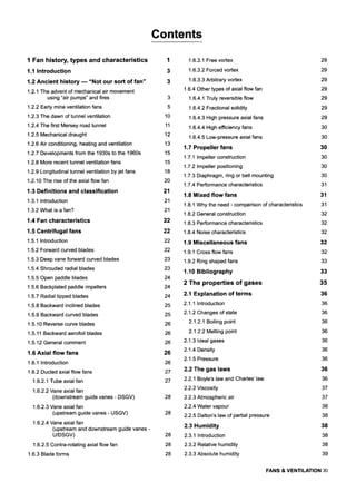 Contents
1 Fan history, types and characteristics
1.1 Introduction
1,2 Ancient history --- "Not our sort of fan"
1.2.1 The advent of mechanical air movement
using "air pumps" and fires
1.2.2 Early mine ventilation fans
1.2.3 The dawn of tunnel ventilation
1.2.4 The first Mersey road tunnel
1.2.5 Mechanical draught
1.2.6 Air conditioning, heating and ventilation
1.2.7 Developments from the 1930s to the 1960s
1.2.8 More recent tunnel ventilation fans
1.2.9 Longitudinal tunnel ventilation by jet fans
1.2.10 The rise of the axial flow fan
1,3 Definitions and classification
1.3.1 Introduction
1.3.2 What is a fan?
1.4 Fan characteristics
1.5 Centrifugal fans
1.5.1 Introduction
1.5.2 Forward curved blades
1.5.3 Deep vane forward curved blades
1.5.4 Shrouded radial blades
1.5.5 Open paddle blades
1.5.6 Backplated paddle impellers
1.5.7 Radial tipped blades
1.5.8 Backward inclined blades
1.5.9 Backward curved blades
1.5.10 Reverse curve blades
1.5.11 Backward aerofoil blades
1.5.12 General comment
1.6 Axial flow fans
1.6.1 Introduction
1.6.2 Ducted axial flow fans
1.6.2.1 Tube axial fan
1.6.2.2 Vane axial fan
(downstream guide vanes - DSGV)
1.6.2.3 Vane axial fan
(upstream guide vanes- USGV)
1.6.2.4 Vane axial fan
(upstream and downstream guide vanes-
U/DSGV)
1.6.2.5 Contra-rotating axial flow fan
1.6.3 Blade forms
3
5
10
11
12
13
15
15
18
20
21
21
21
22
22
22
22
23
23
24
24
24
25
25
26
26
26
26
26
27
27
28
28
28
28
28
1.6.3.1 Free vortex
1.6.3.2 Forced vortex
1.6.3.3 Arbitrary vortex
1.6.4 Other types of axial flow fan
1.6.4.1 Truly reversible flow
1.6.4.2 Fractional solidity
1.6.4.3 High pressure axial fans
1.6.4.4 High efficiency fans
1.6.4.5 Low-pressure axial fans
1.7 Propeller fans
1.7.1 Impeller construction
1.7.2 Impeller positioning
1.7.3 Diaphragm, ring or bell mounting
1.7.4 Performance characteristics
1.8 Mixed flow fans
1.8.1 Why the need - comparison of characteristics
1.8.2 General construction
1.8.3 Performance characteristics
1.8.4 Noise characteristics
1.9 Miscellaneous fans
1.9.1 Cross flow fans
1.9.2 Ring shaped fans
1.10 Bibliography
2 The properties of gases
2.1 Explanation of terms
2.1.1 Introduction
2.1.2 Changes of state
2.1.2.1 Boiling point
2.1.2.2 Melting point
2.1.3 Ideal gases
2.1.4 Density
2.1.5 Pressure
2.2 The gas laws
2.2.1 Boyle's law and Charles' law
2.2.2 Viscosity
2.2.3 Atmospheric air
2.2.4 Water vapour
2.2.5 Dalton's law of partial pressure
2.3 Humidity
2.3.1 Introduction
2.3.2 Relative humidity
2.3.3 Absolute humidity
29
29
29
29
29
29
29
30
30
30
30
30
30
31
31
31
32
32
32
32
32
33
33
35
36
36
36
36
36
36
36
36
36
36
37
37
38
38
38
38
38
39
FANS & VENTILATION Xl
 
