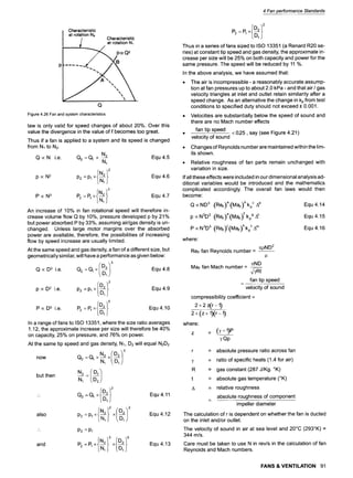 Characteristic
at rotation N~
I Characteristic
~.,~ ~, at rotation N1
p(xQ2
,/ "+-/B
Q
Figure4.26Fanandsystemcharacteristics
law is only valid for speed changes of about 20%. Over this
value the divergence in the value of f becomes too great.
Thus if a fan is applied to a system and its speed is changed
from N1 to N2.
N 2
QocN i.e. Q2=Q1 x Equ4.5
N1
x#N2~2 Equ 4.6
p oc N 2 P2 =P, L~J
x#N2 l~
3 Equ 4.7
P~ P2=P1 [-~-1]
An increase of 10% in fan rotational speed will therefore in-
crease volume flow Q by 10%, pressure developed p by 21%
but power absorbed P by 33%, assuming air/gas density is un-
changed. Unless large motor margins over the absorbed
power are available, therefore, the possibilities of increasing
flow by speed increase are usually limited.
At the same speed and gas density, a fan of a different size, but
geometrically similar, will have a performance as given below:
x(D2/3 equ 4.8
Q oc8 3 i.e. Q2 =Q1 ~.-~-1~)
ID2~2 Equ 4.9
p oc D2 i.e. P2 =Pl x[-~-Ij
~D219 equ 4.10
P oc D5 i.e. P2 =P1 x i-~-1]
In a range of fans to ISO 13351, where the size ratio averages
1.12, the approximate increase per size will therefore be 40%
on capacity, 25% on pressure, and 76% on power.
At the same tip speed and gas density, N1, D2 will equal N2D2
.2/D4/'
now Q2 =Q1 x ~ x
N~ /D~/
but then ~ : D22
O2
Ion/
also p2=p, I-N-~-I] x
Equ 4.11
Equ 4.12
9
" P2 =Pl
and P2=P1 L-~-l] x Equ 4.13
4 Fan performance Standards
Thus ina seriesoffans sized to ISO 13351 (a Renard R20 se-
ries)atconstant tipspeed and gas density,the approximate in-
crease per sizewillbe 25% on both capacityand power forthe
same pressure. The speed willbe reduced by 11%.
In the above analysis,we have assumed that:
9 The airisincompressible -a reasonably accurate assump-
tionat fan pressures up to about 2.0 kPa - and that air / gas
velocity triangles at inlet and outlet retain similarity after a
speed change. As an alternative the change in kpfrom test
conditions to specified duty should not exceed + 0.001.
9 Velocities are substantially below the speed of sound and
there are no Mach number effects
fan tip speed
9 < 025, say (see Figure 4.21)
velocity of sound
9 Changes of Reynolds number are maintained within the lim-
its shown.
9 Relative roughness of fan parts remain unchanged with
variation in size.
If all these effects were included in our dimensional analysis ad-
ditional variables would be introduced and the mathematics
complicated accordingly. The overall fan laws would then
become:
QocND 3 (ReF)a (MaF)b kpC Ad
p ocN2D2 (ReF)e(MaF)Fkpg Ah
P ocN3D 5 (ReF)J(MaF) kkp' A m
where:
ReF fan Reynolds number- ~pND2
TeND
MaF fan Math number-
~Rt
fan tipspeed
velocityof sound
compressibilitycoefficient-
2+2 z(r-1)
2 + (z + 1)(r-I)
where:
z :
yQp
Equ 4.14
Equ 4.15
Equ 4.16
r = absolute pressure ratio across fan
T = ratio of specific heats (1.4 for air)
R = gas constant (287 J/Kg. ~
t = absolute gas temperature (~
A = relative roughness
absolute roughness of component
impeller diameter
The calculation of r is dependent on whether the fan is ducted
on the inlet and/or outlet.
The velocity of sound in air at sea level and 20~ (293~ =
344 m/s.
Care must be taken to use N in rev/s in the calculation of fan
Reynolds and Mach numbers.
FANS &VENTILATION 91
 