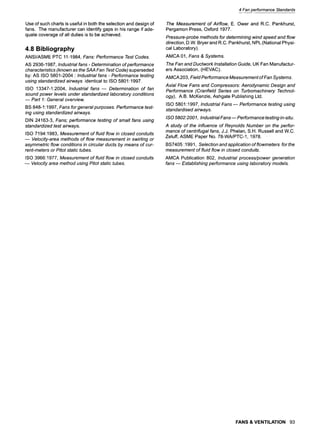 4 Fan performance Standards
Use of such charts is useful in both the selection and design of
fans. The manufacturer can identify gaps in his range if ade-
quate coverage of all duties is to be achieved.
4.8 Bibliography
ANSI/ASME PTC 11-1984, Fans: Performance Test Codes.
AS 2936-1987, Industrial fans- Determination of performance
characteristics (known as the SAA Fan Test Code) superseded
by: AS ISO 5801-2004 : Industrial fans - Performance testing
using standardized airways identical to ISO 5801:1997.
ISO 13347-1:2004, Industrial fans ~ Determination of fan
sound power levels under standardized laboratory conditions
Part 1: General overview.
BS 848-1:1997, Fans for general purposes. Performance test-
ing using standardized airways.
DIN 24163-3, Fans; performance testing of smafl fans using
standardized test airways.
ISO 7194:1983, Measurement of fluid flow in closed conduits
Velocity-area methods of flow measurement in swirling or
asymmetric flow conditions in circular ducts by means of cur-
rent-meters or Pitot static tubes.
ISO 3966:1977, Measurement of fluid flow in closed conduits
Velocity area method using Pitot static tubes.
The Measurement of Airflow, E. Ower and R.C. Pankhurst,
Pergamon Press, Oxford 1977.
Pressure-probe methods for determining wind speed and flow
direction, D.W. Bryer and R.C. Pankhurst, NPL (National Physi-
cal Laboratory).
AMCA 01, Fans & Systems.
The Fan and Ductwork Installation Guide, UK Fan Manufactur-
ers Association, (HEVAC).
AMCA 203, Field Performance Measurement of Fan Systems.
Axial Flow Fans and. Compressors: Aerodynamic Design and
Performance (Cranfield Series on Turbomachinery Technol-
ogy), A.B. McKenzie, Ashgate Publishing Ltd.
ISO 5801:1997, Industrial Fans--Performance testing using
standardised airways.
/SO 5802:2001, Industrial Fans-- Performance testing in-situ.
A study of the influence of Reynolds Number on the perfor-
mance of centrifugal fans, J.J. Phelan, S.H. Russell and W.C.
Zeluff, ASME Paper No. 78-WA/PTC-1, 1978.
BS7405:1991, Selection and appfication of flowmeters forthe
measurement of fluid flow in closed conduits.
AMCA Publication 802, Industrial process/power generation
fans ~ Establishing performance using laboratory models.
FANS & VENTILATION 93
 