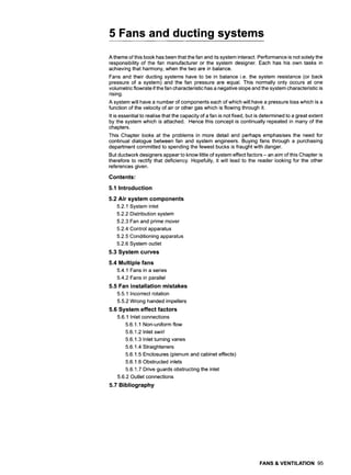 5 Fans and ducting systems
A theme of this book has been that the fan and its system interact. Performance is not solely the
responsibility of the fan manufacturer or the system designer. Each has his own tasks in
achieving that harmony, when the two are in balance.
Fans and their ducting systems have to be in balance i.e. the system resistance (or back
pressure of a system) and the fan pressure are equal. This normally only occurs at one
volumetric flowrate if the fan characteristic has a negative slope and the system characteristic is
rising.
A system will have a number of components each of which will have a pressure loss which is a
function of the velocity of air or other gas which is flowing through it.
It is essential to realise that the capacity of a fan is not fixed, but is determined to a great extent
by the system which is attached. Hence this concept is continually repeated in many of the
chapters.
This Chapter looks at the problems in more detail and perhaps emphasises the need for
continual dialogue between fan and system engineers. Buying fans through a purchasing
department committed to spending the fewest bucks is fraught with danger.
But ductwork designers appear to know little of system effect factors - an aim of this Chapter is
therefore to rectify that deficiency. Hopefully, it will lead to the reader looking for the other
references given.
Contents:
5.1 Introduction
5.2 Air system components
5.2.1 System inlet
5.2.2 Distribution system
5.2.3 Fan and prime mover
5.2.4 Control apparatus
5.2.5 Conditioning apparatus
5.2.6 System outlet
5.3 System curves
5.4 Multiple fans
5.4.1 Fans in a series
5.4.2 Fans in parallel
5.5 Fan installation mistakes
5.5.1 Incorrect rotation
5.5.2 Wrong handed impellers
5.6 System effect factors
5.6.1 Inlet connections
5.6.1.1 Non-uniform flow
5.6.1.2 Inlet swirl
5.6.1.3 Inlet turning vanes
5.6.1.4 Straighteners
5.6.1.5 Enclosures (plenum and cabinet effects)
5.6.1.6 Obstructed inlets
5.6.1.7 Drive guards obstructing the inlet
5.6.2 Outlet connections
5.7 Bibliography
FANS & VENTILATION 95
 