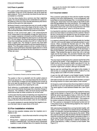 5 Fans and ducting systems
5.4.2 Fans in parallel
For a given system total pressure the volume delivered by the
combination is the sum of the individual units at the same fan
static pressure. This is only strictly true where the two fans are
connected to a chamber.
If the fans blow directly into a common duct then neglecting
losses, the volume delivered by the combination for a given to-
tal pressure is the sum of the volumes delivered by the individ-
ual fans at the same fan total pressure.
Multivane forward curved bladed fans are not usually suitable
for parallel operation due to the shape of the fan curves. The
stall of low volumetric flowrates means that there may be as
many as three flowrates, where the fan pressure is the same.
Because of the pronounced peak in the pressure/volume
curve, where there is any possibility of large and rapid fluctua-
tion in system resistance, a forward curved fan selected at any
pressure Q above the dotted line (see Figure 5.7) can be unsta-
ble. If, for any reason, the flow drops the point of operation can
move from something normally around B to C where the fan
head is slightly less. The change in volume may have been
small and the system back pressure will have stayed almost un-
altered. Thus the system pressure will be in excess of the fan
pressure causing the flow to decrease rapidly back to A. Since
the back pressure is still above the shut-off pressure a reversal
of flow can occur.
5)
13.
C B
Q ft3/min
Figure 5.7 Characteristic of forward curved fan showing instability
The system is then at a standstill and the system pressure
(which we assume is ocQ2) now drops below the shut-off pres-
sure. Volume flow increases and the operating point moves up
the curve past the equilibrium point. It then comes back and
may tend to overshoot, thus repeating the cycle.
Such behaviour is accentuated at higher pressures, on long
duct runs or when the fan discharges into a chamber of large di-
mensions. The instability is often not found during normal fan
performance tests as these conditions do not then exist.
It will be seen that the practice of selecting over-large fans for a
system to reduce the outlet velocity can be extremely danger-
ous. It may even lead to operating points to the left of the peak
pressure B which should be avoided under all circumstances.
It is usually necessary to operate identical fans together to en-
sure that each does an equal share of the work.
5.5 Fan installation mistakes
There are two possible mistakes when fan impellers are in-
stalled on site:
9 Incorrect rotation m due to the motor wired for running in the
wrong direction
9 Wrong hand m applying to impellers with blades of either
forward or backward type. This may be due to transposed
impellers in a pair of handed fans or to insertion the wrong
100 FANS & VENTILATION
way round of a double inlet impeller or to a wrong handed
impeller sent in error.
5.5.1 Incorrect rotation
This is common particularly for fans with the impeller mounted
directly on the motor shaft extension. In this arrangement, with
ducts fitted on inlet and discharge of fan, it is not easy to see any
rotating part. Observation has to be made on the shaft as seen
down the gap between the motor and the fan. This mistake can
arise when the erector leaves the job before it is wired. Many
people think that if a fan runs in the wrong direction it will "blow
from where it should suck", which is of course not true.
It is important to note that in some installations the reduced flow
due to incorrect rotation is not obvious to the customer. Hence if
the job is wrong and not checked he may not complain but in
time will be dissatisfied with the work. Examples from experi-
ence will illustrate this.
In a sawdust collecting plant a backplated paddle fan handled
1.65 m3/s with incorrect rotation and actually worked in a poor
manner. When corrected the flowrate was 2.41 m3/s. Other
sawdust collecting plants have given similar results. A paddle
bladed centrifugal fan was installed for handling exhaust from
paint spraying booths with a textile bag filter on the discharge. It
was put into operation, with another similar plant, with incorrect
rotation. They worked this way for some time until a visit was
made and the fault noted. The volumetric flowrate was 2.029
m3/s as compared with 3.303 m3/s when corrected, see Figure
5.8.
The only means of checking by the customer was the feel of the
air entering the booths. It was designed for a face velocity of
0.825 m/s but in the wrong fan rotation was about 0.5 m/s. As
0.5 m/s is common for cut-price work, it is easy to see that a
customer might never complain, although not satisfied.
Narrow cast iron centrifugal fans are liable to this mistake. A
225 mm fan on a small job handled 0.035 to 0.038 m3/s in the
wrong rotation and 0.069 m3/s when corrected.
A cast iron fan with forward curved bladed impeller handled
81% of specified flow with power about the same either way
One case is known of a cast iron fan which had been running in
the wrong direction for seven years before it was noticed!
On forward curved multivane fans the wrong rotation is obvious
as the flow is so much reduced and cannot fail to be noticed.
The same applies to wide backward bladed fans, (see Figure
5.9).
Very narrow backward inclined bladed fans installed for blowing
might not be noticed. In Figure 5.10, a 760 mm diameter type
30/25 fan which was designed of duty on 0.66 mSls (140 cfm)
against 7.47 kPa (30 ins. swg) handled about 0.52 m3/s (1100
cfm) at virtually the same power consumption. This is based on
the system resistance following a square law relationship p oc
Q2. The customer is interested in the flowrate handled and not
in the pressure set up, this flow being judged by very rough ob-
servation in many cases.
With wide backward bladed fans a wrong handed impeller, with
rotation correct, cannot fail to be noticed owing to the effect on
power. For example, a double inlet backward curved bladed fan
had its impeller inserted the wrong way by the erector. When
the customer started up after the erector had left, he reported 5
times the normal power with the starter impossible to keep in. It
will be seen that the effect on flow of the wrong hand is very
slight, but the power characteristic is altered completely, be-
cause it has become, in effect, a forward curved impeller. See
Figure 5.11.
 