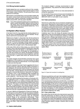 5 Fans and ductingsystems
5.5.2 Wrong handed impellers
Paddle bladed fans can normally be left out of this consider-
ation as if put in the wrong way it means that the spider is in front
of the blades instead of behind. This will reduce flow to some
extent but not seriously.
With forward curved bladed fans a wrong handed impeller with
the rotation correct should not fail to be noticed by its results. It
might just pass, however, as flowrate in average cases could be
down to around 63%, with less power absorbed.
Note: Fans of the backplated paddle type for wood refuse col-
lection usually have greater clearance at the throat of
the casing, and in the wrong rotation will handle rela-
tively more air than normal paddle bladed fans. This is
confirmed by experience.
5.6 System effect factors
It has been known for may years that the ducting adjacent to a
fan can have a considerable effect on the air flowrate. This ap-
plies to both the fan and ductwork itself.
Reference to Chapter 3, shows that a fan will only achieve its
optimum performance when the flow at the inlet is fully devel-
oped with a symmetrical air velocity profile. It must also be free
from swirl. On the fan discharge a similar situation is present.
There is a need for the asymmetric profile at the discharge to
diffuse efficiently and again reach a fully developed state.
In the case of fans with an inline casing, e.g. axial and mixed
flow fans, there is also the possibility of residual swirl, especially
if operating away from the design i.e. best efficiency point. In
the case of tube axial fans, the problem can be especially se-
vere with swirl existing up to almost 100 diameters of ducting.
The only solution is to incorporate a flow straightener, which de-
stroys the swirl, or guide vanes which can recover the swirl
energy.
The system designer should therefore remember that a good
arrangement of the ductwork is one that provides the above
conditions at the inlet and outlet of the fan. It is his responsibility
to make sure that they exist.
Ductwork engineers have been heard suggesting that due al-
lowance should be made for less than perfect connections in
fan catalogues. But how bad should they be? The reduction in
flowrate for some particularly notorious examples has reached
more than 60%. The first attempt in the UK at providing advice
was given in the Fan Manufacturers' Association Fan Applica-
tion Guide of 1975. It has subsequently been translated into
French, German and Italian by Eurovent. This however, was
purely subjective - what was good, bad or indilferent.
In the USA, AMCA published the first edition of Publication 201.
This attempted to give a number of ductwork examples and
quantified the effect as an additional immeasurable pressure
loss. It was based on some experimental evidence back up be
experience. This basis is not strictly correct as it assumes that
the "loss" is proportional to the velocity pressure squared.
Whilst reasonably acceptable in the working range of a fan, it is
less accurate close to the shut-off (static non delivery) or at the
other end of the fan characteristic (free inlet and outlet).
In January 1988 the UK Department of Trade and Industry ap-
proved a grant covering 40% of the cost of a project to establish
by experimental measurement at NEL (National Engineering
Laboratory), the effect of commonly used, fan connected
ductwork fittings on fan aerodynamic performance. These
would be installed in conjunction with a number of different fan
types. The results were subsequently published in abbreviated
form by the FMA in 1993 as its Fan and Ductwork Installation
Guide.
The ductwork designer is strongly recommended to obtain
these publications. They deserve the widest possible reader-
ship.
Hopefully there would not then be so many bad examples to
amuse the cognoscenti.
For the benefit of those anxious to know more immediately, the
following paragraphs are appended. These are based on
AMCA 201 which is much easier to use in practice.
5.6.1 Inlet connections
Swirl and non-uniform flow can be corrected by straightening or
guide vanes. Restricted fan inlets located too close to walls or
obstructions, or restrictions caused by fans inside a cabinet, will
decrease the usable performance of a fan. The clearance effect
is considered a component part of the entire system and the
pressure losses through the cabinet must be considered a sys-
tem effect when determining system characteristics.
Installation type D fans (the Series 28 standard) have been
tested with an inlet cone and parallel connection to simulate the
effect of a duct. Figure 5.12 shows the variations in inlet flow
which will occur. A ducted inlet condition is as (i), the unducted
condition as (iv), and the effect of a bell mouth inlet as (vi). Flow
into a sharp edged duct as shown in (iii) or into an inlet without a
smooth entry as shown in (iv)is similar to flow through a sharp
edged orifice in that a vena contracta is formed. The reduction
in flow area caused by the vena contracta and the following
rapid expansion causes a loss which should be considered a
system effect.
1 !
i) Uniform Flow into fan ii) Uniform flow into iii) Vena contracta at
on a duct system fan with smooth duct inlet reduces
contoured inlet performance
I~
iv)Venacontractaat inlet v)tdeal
smoothentry vi)Bellmouthinlet
reduceseffectivefan to duct producesfullflow
inletarea intofan
Figure5.12Typicalinletconnectionsfor centrifugalfans
Wherever possible fans with open inlet-installation types A or B
should be fitted with bell mouths as (vi) which will enable the
performance as installation types C or D to be realised.
If it is not practical to include such a smooth entry, a converging
taper will substantially diminish the loss of energy and even a
simple flat flange on the end of a duct will reduce the loss to
about one half of the loss through an unflanged entry. The slope
of transition elements should be limited to an included angle of
30~when converging or 15~when diverging. Where there is ad-
ditionally a transformation from rectangular to circular; this an-
gle should be referred to the valley.
5.6.1.1 Non-uniform flow
Non-uniform flow into the inlet is the most common cause of de-
ficient fan performance. An elbow or a 90~duct turn located at
the fan inlet will not allow the air to enter uniformly and will result
in turbulent and uneven flow distribution at the fan impeller. Air
has weight and a moving air stream has momentum and the air
stream therefore resists a change in direction within an elbow
as illustrated.
102 FANS & VENTILATION
 