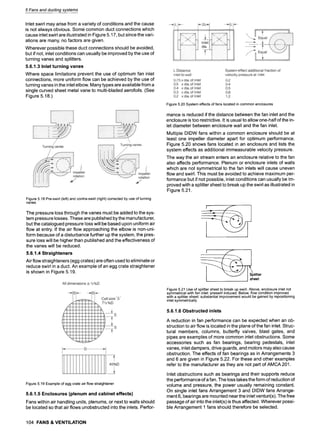 5 Fans and ducting systems
Inlet swirl may arise from a variety of conditions and the cause
is not always obvious. Some common duct connections which
cause inlet swirl are illustrated in Figure 5.17, but since the vari-
ations are many, no factors are given.
Wherever possible these duct connections should be avoided,
but if not, inlet conditions can usually be improved by the use of
turning vanes and splitters.
5.6.1.3 Inlet turning vanes
Where space limitations prevent the use of optimum fan inlet
connections, more uniform flow can be achieved by the use of
turning vanes in the inlet elbow. Many types are available from a
single curved sheet metal vane to multi-bladed aerofoils. (See
Figure 5.18.)
Figure5.18Pre-swirl(left)andcontra-swirl(right)correctedbyuseofturning
vanes
The pressure loss through the vanes must be added to the sys-
tem pressure losses. These are published by the manufacturer,
but the catalogued pressure loss will be based upon uniform air
flow at entry. If the air flow approaching the elbow is non-uni-
form because of a disturbance further up the system, the pres-
sure loss will be higher than published and the effectiveness of
the vanes will be reduced.
5.6.1.4 Straighteners
Airflow straighteners (egg crates) are often used to eliminate or
reduce swirl in a duct. An example of an egg crate straightener
is shown in Figure 5.19.
Figure5.19Exampleof eggcrateairflowstraightener
5.6.1.5 Enclosures (plenum and cabinet effects)
Fans within air handling units, plenums, or next to walls should
be located so that air flows unobstructed into the inlets. Perfor-
Figure5.20Systemeffectsoffanslocatedin commonenclosures
mance is reduced if the distance between the fan inlet and the
enclosure is too restrictive. It is usual to allow one-half of the in-
let diameter between enclosure wall and the fan inlet.
Multiple DIDW fans within a common enclosure should be at
least one impeller diameter apart for optimum performance.
Figure 5.20 shows fans located in an enclosure and lists the
system effects as additional immeasurable velocity pressure.
The way the air stream enters an enclosure relative to the fan
also affects performance. Plenum or enclosure inlets of walls
which are not symmetrical to the fan inlets will cause uneven
flow and swirl. This must be avoided to achieve maximum per-
formance but if not possible, inlet conditions can usually be im-
proved with a splitter sheet to break up the swirl as illustrated in
Figure 5.21.
litter
Jsheet
Figure5.21Useof splittersheetto breakupswirl.Above,enclosureinletnot
symmetricalwithfan inlet:preswirlinduced.Below,flowconditionimproved
witha splittersheet:substantialimprovementwouldbegainedbyrepositioning
inletsymmetrically
5.6.1.6 Obstructed inlets
A reduction in fan performance can be expected when an ob-
struction to air flow is located in the plane of the fan inlet. Struc-
tural members, columns, butterfly valves, blast gates, and
pipes are examples of more common inlet obstructions. Some
accessories such as fan bearings, bearing pedestals, inlet
vanes, inlet dampers, drive guards, and motors may also cause
obstruction. The effects of fan bearings as in Arrangements 3
and 6 are given in Figure 5.22. For these and other examples
refer to the manufacturer as they are not part of AMCA 201.
Inlet obstructions such as bearings and their supports reduce
the performance of a fan. The loss takes the form of reduction of
volume and pressure, the power usually remaining constant.
On single inlet fans Arrangement 3 and DIDW fans Arrange-
ment 6, bearings are mounted near the inlet venturi(s). The free
passage of air into the inlet(s) is thus affected. Wherever possi-
ble Arrangement 1 fans should therefore be selected.
104 FANS & VENTILATION
 