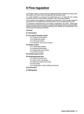 6 Flow regulation
This Chapter reviews a number of the factors affecting the efficient utilisation of energy in fans,
their systems, their prime movers and especially their flowrate controls.
It is useful therefore to re-examine the fundamentals and it is hoped that the resulting
conclusions may be of value to system designers, users and energy managers.
No one method of flow regulation is applicable to all applications. How the system resistance
varies with flow, and whether there is a fixed element, very much determines the choice.
It is important to emphasise that no one method is applicable to all systems. Whilst speed
control of induction motors by inverters is currently the most popular, there are situations where,
because of a fixed element in the system resistance, other methods are more appropriate. This
Chapter gives the necessary information.
Contents:
6.1 Introduction
6.2 The need for flowrate control
6.2.1 Constant orifice systems
6.2.2 Parallel path systems
6.2.3 Series path systems
6.2.4 Variable air volume (VAV) systems
6.3 Damper control
6.3.1 Parallel blade dampers
6.3.2 Opposed blade dampers
6.3.3 Single blade swivel dampers
6.3.4 Guillotine dampers
6.4 Variable speed control
6.5 Variable geometry fans
6.5.1 Radial vane inlet control
6.5.2 Semi-circular inlet regulator
6.5.3 Differential side flow inlet control
6.5.4 Disc throttle
6.5.5 Variable pitch-in-motion (VPIM) axial flow fans
6.6 Conclusions
6.7 Bibliography
FANS & VENTILATION 107
 