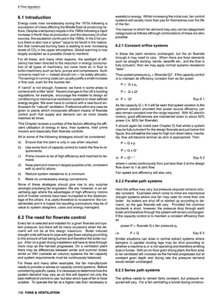 6 Flow regulation
6.1 Introduction
Energy costs rose considerably during the 1970s following a
succession of crises affecting the Middle East oil-producing na-
tions. Despite a temporary respite in the 1980s following a rapid
increase in North Sea oil production, and the discovery of other
sources, this escalation continued in the 1990s. In the 21st cen-
tury there is also now a "green" issue to be faced in the realiza-
tion that continued burning fuels is leading to ever increasing
levels of CO2 in the upper atmosphere. Global warming is now
largely accepted as a possible threat to mankind.
For all these, and many other reasons, the spotlight of effi-
ciency has been directed to the reduction in energy consump-
tion of all types of machinery, but none more so in fluid or
turbo-machinery such as fans, pumps and compressors. Such
concerns need not m indeed should not m be solely altruistic.
The savings in running costs can usually justify a small increase
in first cost, even for the humble fan.
If "carrot" is not enough, however, we have in some areas to
contend with a little "stick". Recent changes to the UK's building
regulations, for example, encourage the installer to design air
conditioning or mechanical ventilation systems to meet defined
energy targets. We even have to contend with a new found en-
thusiasm for "natural" ventilation. Preference will in any case be
given to plants which incorporate efficient means of flowrate
control such that supply and demand can be more closely
matched all times.
This Chapter reviews a number of the factors affecting the effi-
cient utilisation of energy in fans, their systems, their prime
movers and especially their flowrate controls.
All or some of the following strategies should be considered.
a) Ensure that the plant is only in use when required.
b) Use some form of capacity control to match the flow to re-
quirements.
c) Prime movers to be of high efficiency and matched to de-
mand.
d) Keep plant and motors in largest possible units, consistent
with a) and b) above.
e) Reduce system resistance to a minimum.
f) Make no unnecessary energy conversions.
None of these strategies should give rise to any surprise
amongst practising fan engineers. We are, however, in an ad-
vertising age where the advantages of high efficiency motors
and of inverter controls have been trumpeted to the disadvan-
tage of the others. It is useful therefore to re-examine the fun-
damentals and it is hoped the resulting conclusions may be of
value to system designers, users and energy managers.
6.2 The need for flowrate control
Every fan is selected and installed for a given flowrate and sys-
tem pressure, but there will be many occasions when the de-
mand will not be at this design maximum. Boiler induced
draught units will have to cope with gas flows varying according
to the amount of fuel being burned and therefore the boiler out-
put. A fan on a grain drying installation will have to blow through
more crop as the harvest progresses. On a ventilation plant
there may be differences between winter and summer duties
whilst on VAV (variable air volume) systems the fan capacity
and system requirements must be continuously balanced.
For these and many other examples, the fan manufacturer
needs to provide or advise on capacity control systems. Before
considering specific cases, it is necessary to determine how the
system demand may vary as on this will depend not only the
best method of control to use, but also which type of fan is most
suitable. To operate the fan at a higher rate than necessary is
108 FANS& VENTILATION
wasteful in energy. Whilst increasing the initial cost, fan control
systems will usually more than pay for themselves over the life
of the fan.
The manner in which fan demand may vary can be categorised
categorized as follows although combinations of these are also
possible.
6.2.1 Constant orifice systems
In these the plant remains unchanged, but the air flowrate
through it may need to vary. When there are fixed elements
such as straight ducting, bends, takeoffs etc., and the flow is
fully turbulent, then we may apply normal systems resistance
"laws".
Thus system pressure Psoc(flowrate Q)2. If the capacity control
is to maintain its efficiency constant then as fan power
P oc Qxps
P oc QxQ 2
or P oc Q3 Equ 6.1
As fan capacity Q ocN it will be seen that speed variation is the
optimum solution provided that power source efficiency can
also remain constant over the range required. With AC electric
motors, good efficiencies are maintained down to about 50%
power (i.e. 80% fan flowrate).
It should again be noted (see Chapter 5) that whilst a system
may be fully turbulent for the design flowrate and just below this
figure, this will not be the case for high turn down ratios. Inevita-
bly, flow will become laminar as zero is approached. Then
PocQxp
PocQxQ n
or P oc Qn + 1 Equ 6.2
where n varies continuously from just less than 2 at the design
flow down to 1 at zero flow.
Fan speed and efficiency will also vary.
6.2.2 Parallel path systems
Here the airflow may vary, but pressure required remains virtu-
ally constant. Examples which come to mind are mechanical
draught systems where one fan may cater for more than one
boiler. As boilers are shut off or started up according to de-
mand, so the gas flowrate will vary. Provided the common
ductwork is short, however, the pressure drop through each
boiler and therefore through the system will remain unchanged.
If the capacity control is to maintain a constant efficiency then
as
power P ocflowrate Q x fan pressure Ps
i.e. P ocQ Equ 6.3
Similar situations can arise in central extract systems where
dampers in parallel ducting legs may be shut according to
whether a machine is or is not operating and therefore emitting
dust or fumes. With an on-floor grain drying plant, the floor area
to be ventilated will increase as the harvest progresses but at
constant grain depth and drying rate the pressure demand
would remain unchanged.
6.2.3 Series path systems
The airflow needs to remain fairly constant, but pressure re-
quired will vary. For a fan ventilating a tunnel during construc-
 