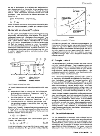 tion, the air requirements at the working face will remain con-
stant, depending only on the number of men working and air
required to cool or supply the machinery. The length of ducting
taken to a fresh airsource will, however, increase as the work
progresses. If the fan control is to maintain a constant effi-
ciency then as
power P ~ flowrate Q x fan pressure Ps
i.e. P ocPs
Similar situations can arise in drying plants with bottom venti-
lated bins where pressure will increase with the depth of bed.
6.2.4 Variable air volume (VAV) systems
In a VAV system, as applied to the air conditioning of a building
environment, the airflow rate to each separate room or occu-
pied space is varied both individually and continuously. Thus
the instantaneous cooling demands of a room may be satisfied.
Such a system is shown in Figure 6.1 and consists of a central
unit (1), ducting (2), flow variators (3) and supply air terminals
(4). Each flow variator is controlled by a room thermostat (5)
and demands a constant pressure in the ducting. This is main-
tained by the pressure transducer (6) which controls the fan
flowrate by altering fan speed, inlet guide vane angle, disc throt-
tle position, impeller pitch angle or such other method of flow
variation as installed.
DHoloIo
Pa
1Centralunit
2 Ducting
3 Flowvariators
4 Supply air terminals
5 Room thermostat
6 Pressure transducer
Figure 6.1 Variable air volume (VAV) system
The system pressure required may be divided into three main
parts:
Pa: Pressure loss in the air handling unit, which varies gen-
erally as something less than the square of the fan air
flow (any filters pf may be ocQ) Pa ocQ2
Pb: Frictional pressure loss in the ducts, which varies as
something less than the square of the air flow. Pb oc Q2
Pc: Constant pressure loss across the flow variator. This
can amount to between 10% and 50% of the total pres-
sure loss in the system. Pc = c
Reference to Figure 6.2 shows that the resulting system curve
of "orifice" is far from the usual square law relationship where
Ps oc Q2. When assessing the suitability of the fan we must,
therefore, consider that the resultant
Ps =(Pa +Pb +Pc) ~ +C Equ 6.4
Even this is not the complete truth. For the reasons given in
Chapter 5 and Section 6.2.1
Ps =(Pa +Pb +Pc) ~ -I--C Equ 6.5
It must be emphasised that no type of fan flowrate control is ap-
plicable to all installations. The type selected will depend on the
6 Flow regulation
:3
Q.
E
System curve for a
VAV system .,,4
System curve for ~ / / / / /
a constant orifice J //
system , ~ /
S
s This pressure is
maintained constant
" by the pressure
s
s
.- transducer
s
,, ..,
Pa
'Pc
Air flow Q
Figure 6.2 System pressure in a VAV system
turndown ratio required, how the system resistance varies and
the presence of contaminants or high temperatures. Where the
system has high values of fixed resistance elements, variable
speed solutions will not operate to best advantage. With reduc-
tion in fan speed, the fan may develop insufficient pressure to
satisfy system requirements. Some of the features and advan-
tages/disadvantages of the various designs are detailed in the
following Sections.
6.3 Damper control
The reduced efficiency accepted, dampers offer a low first cost
method of controlling flowrate. They are easily adjusted and
additional space is often minimal as they are inserted in the ex-
isting duct layout. They are manufactured in all types of mate-
rial according to the gas constituents and temperature. They
can be positioned either in the inlet or outlet duct, this being de-
termined by fan type and characteristics.
Since a damper operates by adding resistance to the system or
by "destroying" fan pressure, its only effect upon fan power is to
move the operating point nearer to the closed condition. With
the wider backward bladed fans, this may have little or no effect
on power absorbed as the power characteristic is virtually con-
stant (non-overloading)over the working range. With rising
pressure a characteristic of closed conditions it also means that
the amount of pressure to be dissipated across the damper is
ever increasing. The overall efficiency can then be very low.
For the narrower backward bladed fans and for other blade de-
signs where the power absorbed reduces significantly at lower
flowrates, an outlet damper is a reasonably economical control
situation. With wide forward curved bladed, or multivane fans
where the pressure characteristic is flat or even reducing to
zero flow, the amounts of pressure to be dissipated across the
damper are reduced and the fan/damper combination is rea-
sonably efficient. It can, therefore, be recommended where
system resistance and power absorbed are sufficiently low to
justify the use of the multivane.
6.3.1 Parallel blade dampers
The free area through the damper is not substantially reduced
until the blades have been turned through a considerable an-
gle. The quadrant arm, therefore, has to move through a large
arc for a small reduction in fan capacity. This means that such a
damper may best be installed on systems requiring flows be-
tween 70% and 100% of full capacity. The greater the number
of blades, the more movement is necessary for a given flow re-
FANS & VENTILATION 109
 