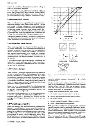 6 Flow regulation
duction. Its sensitivity enables predetermined lever settings to
give good repeatability of flowrate.
It is more readily manufactured for rectangular ducts and thus is
mainly used on the outlet of centrifugal fans. It may, however,
be used on fans fitted with a boxed inlet when a degree of
pre-swirl (and power saving)is achieved. (See Section 6.5.3.)
6.3.2 Opposed blade dampers
These act in the same way as parallel blade dampers, but alter-
nate blades are made to turn in the opposite direction. The free
area through the damper reduces more proportionally with the
blade angle. Flowrate reduction is thus almost directly propor-
tional to the angular movement of the damper control arm.
Again, this type is normally restricted to the rectangular outlets
of centrifugal fans, as the complexity involved in the sealing and
leakage of circular units makes this variant too expensive.
The dampers are also used when it is necessary to maintain an
even distribution of air immediately downstream of the damper,
due to the proximity of branch take-offs etc.
6.3.3 Single blade swivel dampers
These are a very simple form of control similar in operation to
the parallel bladed type. They can be easily manufactured in
circular or rectangular cross-section and thus may be easily po-
sitioned on the inlet or outlet of both centrifugal and axial flow
fans. Although less movement of the damper arm is needed,
sensitivity is also reduced and their use should be restricted to
systems requiring flow regulation between 50% and 100% of
full flowrate.
It should also be noted that at low flow rates considerable dis-
tortion to the velocity profile can result. Under these circum-
stances their use adjacent to the inlet of both axial and centrifu-
gal fans may be detrimental.
6.3.4 Guillotine dampers
These consist of a single plate which can move from one side of
the duct to "cut-off" the airflow. Most widely used for fan isola-
tion, they should only be used for flow regulation after careful
consideration. The velocity profile will be considerably distorted
to one side and damage to the fan can eventually result. Where
a tongue piece is positioned in the outlet of a centrifugal fan, or
where the impeller is asymmetrically placed, special care must
be taken or there may be a zero effect.
Radial inlet vanes are considered later, for whilst they also act
as a damper, their major intention is to promote pre-swirl into
the fan inlet. Thus, they materially affect the fan geometry and
an additional power saving results.
A comparison of the flowrate control for various types of damper
is shown in Figure 6.3. It must be emphasized that this is ap-
proximate only. In fact, it is specific to a particular fan and
ducting system. The general trends however may be taken as
indicative.
6.4 Variable speed control
Where high efficiency fans, such as centrifugal units fitted with
backward inclined, backward curved or aerofoil impellers or
premium efficiency downstream guidevane axial flow fans are
installed on constant orifice or series path systems, then reduc-
tion in flowrate by varying the speed is preferred. In this wayfull
advantage can be taken of the fan characteristic without sacri-
ficing the inherent low energy demand. It should be noted that
speed variation is not usually suitable for parallel path systems
110 FANS& VENTILATION
100
90
80
70
| 50
E
~ 4o
,, /) . /
2O
0 10 20 30 40 50 60 70
Damper opening %
r
/ /2 ,,
tI zl// ~!!i,,," ~i'
.....
80 90 100
0 18 36 45 54 72 90
Blade angle degrees
Single blade Two blade parallel
I II',IIIIIII
Four blade parallel Four blade opposed
Radial vane inlet control
Figure 6.3 Approximate effect of damper blade opening on flowrate (constant
system)
due to the reduction in pressure developed (Ps ocQ2 oc N 2) with
decreasing flow.
Whether speed variation can be used on VAV systems will de-
pend on the fixed element of system resistance due to the flow
variator. Where this is 10% of the total fan pressure at maxi-
mum duty it is acceptable, but at 50% the variation in flowrate
possible will probably be unacceptable.
Suitable prime movers for variable speed include:
9 AC electric induction motors with inverter drive
9 Slip ring and commutator type AC electric motors
9 DC electric motors
Variable vee belt drives with AC electric motors
9 Steam turbine and reciprocating motors
Multi-speed dual wound or pole changing electric motors can
be used when the operating requirements are clearly defined.
For example there may only be specific winter and summer, or
continuous and overload, duties to be met. In conjunction with
damper control, a wider duty variation is possible, and this com-
bination is often a very simple solution to the problem.
Where continuously variable control down to about 50% design
flowrate is required, the economy achieved by slip couplings of
 