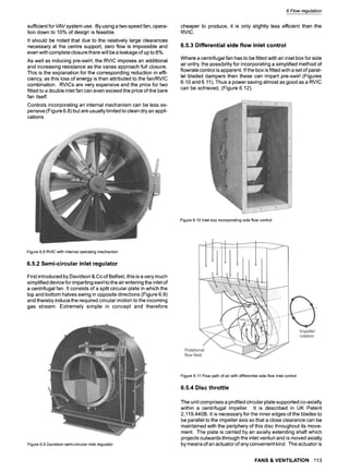 sufficient for VAV system use. By using a two speed fan, opera-
tion down to 10% of design is feasible.
It should be noted that due to the relatively large clearances
necessary at the centre support, zero flow is impossible and
even with complete closure there will be a leakage of up to 8%.
As well as inducing pre-swirl, the RVIC imposes an additional
and increasing resistance as the vanes approach full closure.
This is the explanation for the corresponding reduction in effi-
ciency, as this loss of energy is then attributed to the fan/RVIC
combination. RVICs are very expensive and the price for two
fitted to a double inlet fan can even exceed the price of the bare
fan itself.
Controls incorporating an internal mechanism can be less ex-
pensive (Figure 6.8) but are usually limited to clean dry air appli-
cations.
6 Flow regulation
cheaper to produce, it is only slightly less efficient than the
RVIC.
6.5.3 Differential side flow inlet control
Where a centrifugal fan has to be fitted with an inlet box for side
air entry, the possibility for incorporating a simplified method of
flowrate control is apparent. If the box is fitted with a set of paral-
lel bladed dampers then these can impart pre-swirl (Figures
6.10 and 6.11). Thus a power saving almost as good as a RVIC
can be achieved, (Figure 6.12).
Figure 6.10 Inlet box incorporating side flow control
Figure6.8 RVICwithinternaloperatingmechanism
6.5.2 Semi-circular inlet regulator
First introduced by Davidson & Co of Belfast, this is a very much
simplified device for imparting swirl to the air entering the inlet of
a centrifugal fan. It consists of a split circular plate in which the
top and bottom halves swing in opposite directions (Figure 6.9)
and thereby induce the required circular motion to the incoming
gas stream. Extremely simple in concept and therefore
Figure6.9 Davidsonsemi-circularinletregulator
Figure6.11Flowpathof airwithdifferentialsideflowinletcontrol
6.5.4 Disc throttle
The unit comprises a profiled circular plate supported co-axially
within a centrifugal impeller. It is described in UK Patent
2,119,440B. It is necessary for the inner edges of the blades to
be parallel to the impeller axis so that a close clearance can be
maintained with the periphery of this disc throughout its move-
ment. The plate is carried by an axially extending shaft which
projects outwards through the inlet venturi and is moved axially
by means of an actuator of any convenient kind. The actuator is
FANS & VENTILATION 113
 