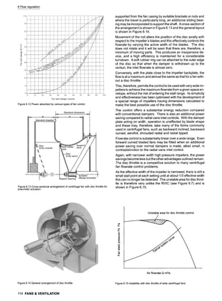 6 Flow regulation
Figure 6.12 "Power absorbed by various types of fan control
Figure 6.13 Cross-sectional arrangement of centrifugal fan with disc throttle for
pneumatic actuation
supported from the fan casing by suitable brackets or rods and
where the travel is particularly long, an additional sliding bear-
ing may be incorporated to support the shaft. A cross-section of
the arrangement is shown in Figure 6.13 and the general layout
is shown in Figure 6.14.
Movement of the rod alters the position of the disc axially with
respect to the impeller's blades and this effectively controls the
flowrate by varying the active width of the blades. The disc
does not rotate and it will be seen that there are, therefore, a
minimum of moving parts. This produces an inexpensive de-
vice, and a high efficiency is maintained for a considerable
turndown. A soft rubber ring can be attached to the outer edge
of the disc so that when the damper is withdrawn up to the
venturi, the inlet flowrate is almost zero.
Conversely, with the plate close to the impeller backplate, the
flow is at a maximum and almost the same as that for a fan with-
out a disc throttle.
This, therefore, permits the control to be used with very wide im-
pellers to achieve the maximum flowrate from a given space en-
velope, without the risk of entering the stall range. Its simplicity
and effectiveness has been optimised with the development of
a special range of impellers having dimensions calculated to
make the best possible use of the disc throttle.
The control offers a substantial energy reduction compared
with conventional dampers. There is also an additional power
saving compared to radial vane inlet controls. With the damper
plate acting on width, operation is unaffected by blade shape
and these may, therefore, take many of the forms commonly
used in centrifugal fans, such as backward inclined, backward
curved, aerofoil, shrouded radial and radial tipped.
Flowrate control is substantially linear over a wide range. Even
forward curved bladed fans may be fitted when an additional
power saving over normal dampers is made, albeit small, in
contradistinction to the radial vane inlet control.
Again, with narrower width high pressure impellers, the power
savings become less but the other advantages outlined remain.
The disc throttle is a competitive solution to many centrifugal
fan flowrate control problems.
As the effective width of the impeller is narrowed, there is still a
small stall point at each setting until at about 1/3 effective width
this can no longer be detected. The unstable area for disc throt-
tle is therefore very unlike the RVIC (see Figure 6.7) and is
shown in Figure 6.15.
o~
13..
(/)
13..
00
Q.
.o_
t'-
0~
ii
Unstableareafor disc throttlecontrol
Air flowrateQ m3ts
Figure 6.14 General arrangement of disc throttle Figure 6.15 Instability with disc throttle of wide centrifugal fans
114 FANS & VENTILATION
 