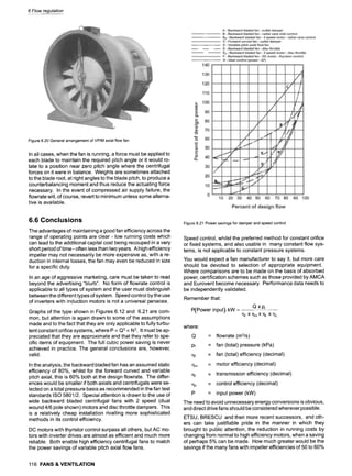6 Flow regulation
Figure 6.20 General arrangement of VPIM axial flow fan
In all cases, when the fan is running, a force must be applied to
each blade to maintain the required pitch angle or it would ro-
tate to a position near zero pitch angle where the centrifugal
forces on it were in balance. Weights are sometimes attached
to the blade root, at right angles to the blade pitch, to produce a
counterbalancing moment and thus reduce the actuating force
necessary. In the event of compressed air supply failure, the
flowrate will, of course, revert to minimum unless some alterna-
tive is available.
6.6 Conclusions
The advantages of maintaining a good fan efficiency across the
range of operating points are clear- low running costs which
can lead to the additional capital cost being recouped in a very
short period of time - often less than two years. A high efficiency
impeller may not necessarily be more expensive as, with a re-
duction in internal losses, the fan may even be reduced in size
for a specific duty.
In an age of aggressive marketing, care must be taken to read
beyond the advertising "blurb". No form of flowrate control is
applicable to all types of system and the user must distinguish
between the different types of system. Speed control by the use
of inverters with induction motors is not a universal panacea.
Graphs of the type shown in Figures 6.12 and 6.21 are com-
mon, but attention is again drawn to some of the assumptions
made and to the fact that they are only applicable to fully turbu-
lent constant orifice systems, where P oc Q3 oc N3. It must be ap-
preciated that they are approximate and that they refer to spe-
cific items of equipment. The full cubic power saving is never
achieved in practice. The general conclusions are, however,
valid.
In the analysis, the backward bladed fan has an assumed static
efficiency of 80%, whilst for the forward curved and variable
pitch axial, this is 60% both at the design flowrate. The differ-
ences would be smaller if both axials and centrifugals were se-
lected on a total pressure basis as recommended in the fan test
standards ISO 5801/2. Special attention is drawn to the use of
wide backward bladed centrifugal fans with 2 speed (dual
wound 4/6 pole shown) motors and disc throttle dampers. This
is a relatively cheap installation rivalling more sophisticated
methods in its control efficiency.
DC motors with thyristor control surpass all others, but AC mo-
tors with inverter drives are almost as efficient and much more
reliable. Both enable high efficiency centrifugal fans to match
the power savings of variable pitch axial flow fans.
Figure 6.21 Power savings for damper and speed control
Speed control, whilst the preferred method for constant orifice
or fixed systems, and also usable in many constant flow sys-
tems, is not applicable to constant pressure systems.
You would expect a fan manufacturer to say it, but more care
should be devoted to selection of appropriate equipment.
Where comparisons are to be made on the basis of absorbed
power, certification schemes such as those provided by AMCA
and Eurovent become necessary. Performance data needs to
be independently validated.
Remember that:
P(Power input) kW :
where:
Q
Pf
qf
qm
qt
1~c
P
Q xp r
qf Xl~mXqt Xq c
= flowrate (m3/s)
= fan (total) pressure (kPa)
= fan (total) efficiency (decimal)
= motor efficiency (decimal)
= transmission efficiency (decimal)
= control efficiency (decimal)
= input power (kW)
The need to avoid unnecessary energy conversions is obvious,
and direct drive fans should be considered wherever possible.
ETSU, BRESCU and their more recent successors, and oth-
ers can take justifiable pride in the manner in which they
brought to public attention, the reduction in running costs by
changing from normal to high efficiency motors, when a saving
of perhaps 5% can be made. How much greater would be the
savings if the many fans with impeller efficiencies of 50 to 60%
116 FANS & VENTILATION
 