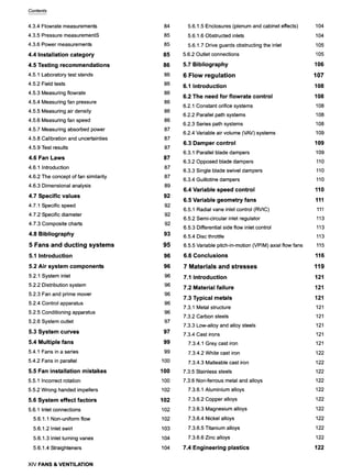 Contents
4.3.4 Flowrate measurements
4.3.5 Pressure measurementS
4.3.6 Power measurements
4.4 Installation category
4.5 Testing recommendations
4.5.1 Laboratory test stands
4.5.2 Field tests
4.5.3 Measuring flowrate
4.5.4 Measuring fan pressure
4.5.5 Measuring air density
4.5.6 Measuring fan speed
4.5.7 Measuring absorbed power
4.5.8 Calibration and uncertainties
4.5.9 Test results
4.6 Fan Laws
4.6.1 Introduction
4.6.2 The concept of fan similarity
4.6.3 Dimensional analysis
4.7 Specific values
4.7.1 Specific speed
4.7.2 Specific diameter
4.7.3 Composite charts
4.8 Bibliography
5 Fans and ducting systems
5.1 Introduction
5,2 Air system components
5.2.1 System inlet
5.2.2 Distribution system
5.2.3 Fan and prime mover
5.2.4 Control apparatus
5.2.5 Conditioning apparatus
5.2.6 System outlet
5.3 System curves
5.4 Multiple fans
5.4.1 Fans in a series
5.4.2 Fans in parallel
5.5 Fan installation mistakes
5.5,1 Incorrect rotation
5.5.2 Wrong handed impellers
5.6 System effect factors
5.6.1 Inlet connections
5.6.1.1 Non-uniform flow
5.6.1.2 Inlet swirl
5.6.1.3 Inlet turning vanes
5.6.1.4 Straighteners
XIV FANS & VENTILATION
84
85
85
85
86
86
86
86
86
86
86
87
87
87
87
87
87
89
92
92
92
92
93
95
96
96
96
96
96
96
96
97
97
99
99
100
100
100
102
102
102
102
103
104
104
5.6.1.5 Enclosures (plenum and cabinet effects)
5.6.1.6 Obstructed inlets
5.6.1.7 Drive guards obstructing the inlet
5.6.2 Outlet connections
5.7 Bibliography
6 Flow regulation
6.1 Introduction
6.2 The need for flowrate control
6.2.1 Constant orifice systems
6.2.2 Parallel path systems
6.2.3 Series path systems
6.2.4 Variable air volume (VAV) systems
6.3 Damper control
6.3.1 Parallel blade dampers
6.3.2 Opposed blade dampers
6.3.3 Single blade swivel dampers
6.3.4 Guillotine dampers
6.4 Variable speed control
6.5 Variable geometry fans
6.5.1 Radial vane inlet control (RVIC)
6.5.2 Semi-circular inlet regulator
6.5.3 Differential side flow inlet control
6.5.4 Disc throttle
6.5.5 Variable pitch-in-motion (VPIM) axial flow fans
6.6 Conclusions
7 Materials and stresses
7.1 Introduction
7.2 Material failure
7.3 Typical metals
7.3.1 Metal structure
7.3.2 Carbon steels
7.3.3 Low-alloy and alloy steels
7.3.4 Cast irons
7.3.4.1 Grey cast iron
7.3.4.2 White cast iron
7.3.4.3 Malleable cast iron
7.3.5 Stainless steels
7.3.6 Non-ferrous metal and alloys
7.3.6.1 Aluminium alloys
7.3.6.2 Copper alloys
7.3.6.3 Magnesium alloys
7.3.6.4 Nickel alloys
7.3.6.5 Titanium alloys
7.3.6.6 Zinc alloys
7.4 Engineering plastics
104
104
105
105
106
107
108
108
108
108
108
109
109
109
110
110
110
110
111
111
113
113
113
115
116
119
121
121
121
121
121
121
121
121
122
122
122
122
122
122
122
122
122
122
122
 