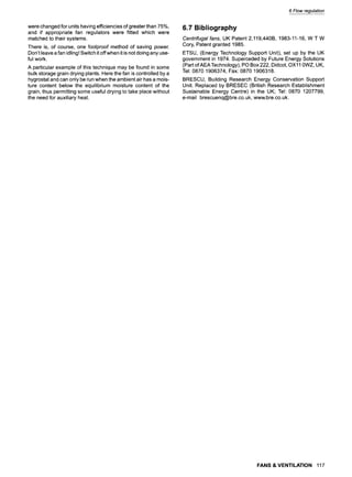 6 Flow regulation
were changed for units having efficiencies of greater than 75%,
and if appropriate fan regulators were fitted which were
matched to their systems.
There is, of course, one foolproof method of saving power.
Don't leave a fan idling! Switch it offwhen it is not doing any use-
ful work.
A particular example of this technique may be found in some
bulk storage grain drying plants. Here the fan is controlled by a
hygrostat and can only be run when the ambient air has a mois-
ture content below the equilibrium moisture content of the
grain, thus permitting some useful drying to take place without
the need for auxiliary heat.
6.7 Bibliography
Centrifugal fans, UK Patent 2,119,440B, 1983-11-16, W T W
Cory, Patent granted 1985.
ETSU, (Energy Technology Support Unit), set up by the UK
government in 1974. Superceded by Future Energy Solutions
(Part of AEA Technology), PO Box 222, Didcot, OX11 0WZ, UK,
Tel: 0870 1906374, Fax: 0870 1906318.
BRESCU, Building Research Energy Conservation Support
Unit. Replaced by BRESEC (British Research Establishment
Sustainable Energy Centre) in the UK; Tel: 0870 1207799,
e-mail brescuenq@bre.co.uk, www.bre.co.uk.
FANS & VENTILATION 117
 