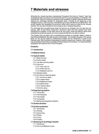 7 Materials and stresses
Whilst the fan industry has been characterised throughout this book as "mature", there has
nevertheless been a revolution over the last few years in its use and selection of materials. The
axial flow fan owes its increasing popularity to the availability of lighter materials which have
reduced the centrifugal stresses to acceptable levels. Invented at the beginning of the
nineteenth century, it did not prove a manufacturing success until after the 2nd World War. The
aircraft industry had developed the aluminium alloys which were just what the fan industry
wanted! This has been followed by the increasing use of engineering plastics.
For centrifugal fans pre-galvanised sheet has become an accepted norm for light duty fan
casings, often of lock-formed construction. Aluminium alloys and even plastics have been
introduced for impellers. At the other end of the duty scale, nickel and titanium alloys have
extended the peripheral speeds and hence pressures that fans are able to achieve.
This Chapter does not seek to be a comprehensive textbook on materials. Rather it seeks to
point those interested to the right sources of information. The stresses induced in the various
parts of a fan can be subject to mathematical analysis and an introduction is given to the
methods used. With the advent of specialised computer programmes, however, some readers
may be tempted to think that a knowledge of first principles is unnecessary. It is hoped that these
paragraphs will disabuse them of such thoughts!
Contents:
7.1 Introduction
7.2 Material failure
7.3 Typical metals
7,3.1 Metal structure
7.3.2 Carbon steels
7.3.3 Low-alloy and alloy steels
7.3.4 Cast irons
7.3.4.1 Grey cast iron
7.3.4.2 White cast iron
7.3.4.3 Malleable cast iron
7.3.5 Stainless steels
7.3.6 Non-ferrous metal and alloys
7.3.6.1 Aluminium alloys
7.3.6.2 Copper alloys
7.3.6.3 Magnesium alloys
7.3.6.4 Nickel alloys
7.3.6.5 Titanium alloys
7.3.6.6 Zinc alloys
7.4 Engineering plastics
7.4.1 Introduction
7.4.2 Thermoplastics
7.4.3 Thermosets
7.4.4 Composites
7.4.5 Mechanical properties of plastics
7.5 Surface finishes
7.6 Surface protection
7.6.1 Introduction
7.6.2 Painting
7.6.3 Galvanising
7.6.4 Plating
7.6.5 Lining
7.6.6 Coating
7.7 Stressing of centrifugal impeller
7.7.1 Introduction
7.7.2 Sum and difference curves
FANS & VENTILATION 119
 