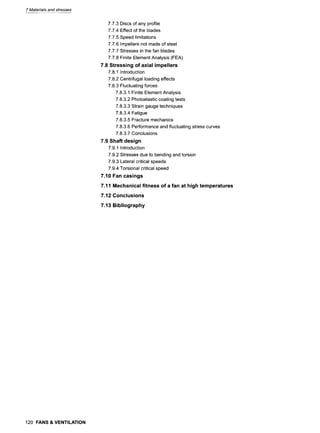 7 Materials and stresses
7.7.3 Discs of any profile
7.7.4 Effect of the blades
7.7.5 Speed limitations
7.7.6 Impellers not made of steel
7.7.7 Stresses in the fan blades
7.7.8 Finite Element Analysis (FEA)
7.8 Stressing of axial impellers
7.8.1 Introduction
7.8.2 Centrifugal loading effects
7.8.3 Fluctuating forces
7.8.3.1 Finite Element Analysis
7.8.3.2 Photoelastic coating tests
7.8.3.3 Strain gauge techniques
7.8.3.4 Fatigue
7.8.3.5 Fracture mechanics
7.8.3.6 Performance and fluctuating stress curves
7.8.3.7 Conclusions
7.9 Shaft design
7.9.1 Introduction
7.9.2 Stresses due to bending and torsion
7.9.3 Lateral critical speeds
7.9.4 Torsional critical speed
7.10 Fan casings
7.11 Mechanical fitness of a fan at high temperatures
7.12 Conclusions
7.13 Bibliography
120 FANS& VENTILATION
 