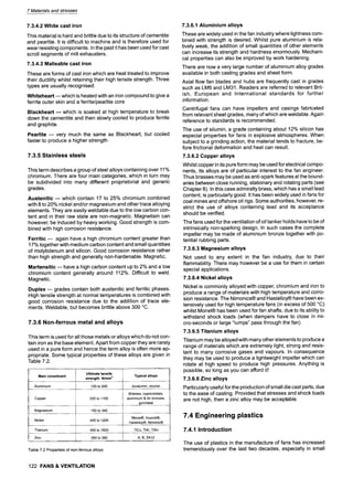 7 Materials and stresses
7.3.4.2 White cast iron
This material is hard and brittle due to its structure of cementite
and pearlite. It is difficult to machine and is therefore used for
wear resisting components. In the past it has been used for cast
scroll segments of mill exhausters.
7.3.4.3 Malleable cast iron
These are forms of cast iron which are heat treated to improve
their ductility whilst retaining their high tensile strength. Three
types are usually recognised:
Whiteheart -- which is heated with an iron compound to give a
ferrite outer skin and a ferrite/pearlite core
Blackheart- which is soaked at high temperature to break
down the cementite and then slowly cooled to produce ferrite
and graphite.
Pearlite -- very much the same as Blackheart, but cooled
faster to produce a higher strength
7.3.5 Stainless steels
This term describes a group of steel alloys containing over 11%
chromium. There are four main categories, which in turn may
be subdivided into many different proprietorial and generic
grades.
Austenitic- which contain 17 to 25% chromium combined
with 8 to 20% nickel and/or magnesium and other trace alloying
elements. They are easily weldable due to the low carbon con-
tent and in their raw state are non-magnetic. Magnetism can
however, be induced by heavy working. Good strength is com-
bined with high corrosion resistance.
Ferritic- again have a high chromium content greater than
17% together with medium carbon content and small quantities
of molybdenum and silicon. Good corrosion resistance rather
than high strength and generally non-hardenable. Magnetic.
Martensitic- have a high carbon content up to 2% and a low
chromium content generally around 112%. Difficult to weld.
Magnetic.
Duplex -- grades contain both austenitic and ferritic phases.
High tensile strength at normal temperatures is combined with
good corrosion resistance due to the addition of trace ele-
ments. Weldable, but becomes brittle above 300 ~
7.3.6 Non-ferrous metal and alloys
This term is used for all those metals or alloys which do not con-
tain iron as the base element. Apart from copper they are rarely
used in a pure form and hence the term alloy is often more ap-
propriate. Some typical properties of these alloys are given in
Table 7.2.
Main constituent
Ultimate tensile
strength Nlmm2
Typical alloys
Aluminium 100 to 500 duralumin, silumin
200 to 1100
Copper
Brasses, cupronickels,
aluminium & tin bronzes,
gunmetal
Magnesium 150 to 340
Monel| Inconel|
Nickel 400 to 1200
Hastelloy~, Nimonic~
Titanium 400 to 1500 TiCu, TiAI, TiSn ........
Zinc 260 to 360 A, B, ZA12
Table 7.2 Properties of non-ferrous alloys
7.3.6.1 Aluminium alloys
These are widely used in the fan industry where lightness com-
bined with strength is desired. Whilst pure alurninium is rela-
tively weak, the addition of small quantities of other elements
can increase its strength and hardness enormously. Mechani-
cal properties can also be improved by work hardening.
There are now a very large number of aluminium alloy grades
available in both casting grades and sheet form.
Axial flow fan blades and hubs are frequently cast in grades
such as LM6 and LM31. Readers are referred to relevant Brit-
ish, European and International standards for further
information.
Centrifugal fans can have impellers and casings fabricated
from relevant sheet grades, many of which are weldable. Again
reference to standards is recommended.
The use of silumin, a grade containing about 12% silicon has
especial properties for fans in explosive atmospheres. When
subject to a grinding action, the material tends to fracture, be-
fore frictional deformation and heat can result.
7.3.6.2 Copper alloys
Whilst copper in its pure form may be used for electrical compo-
nents, its alloys are of particular interest to the fan engineer.
Thus brasses may be used as anti-spark features at the bound-
aries between close running, stationary and rotating parts (see
Chapter 8). In this case admiralty brass, which has a small lead
content, is particularly good. It has been widely used in fans for
coal mines and offshore oil rigs. Some authorities, however, re-
strict the use of alloys containing lead and its acceptance
should be verified.
The fans used for the ventilation of oil tanker holds have to be of
intrinsically non-sparking design. In such cases the complete
impeller may be made of aluminium bronze together with po-
tential rubbing parts.
7.3.6.3 Magnesium alloys
Not used to any extent in the fan industry, due to their
flammability. There may however be a use for them in certain
special applications.
7.3.6.4 Nickel alloys
Nickel is commonly alloyed with copper, chromium and iron to
produce a range of materials with high temperature and corro-
sion resistance. The Nimonics| and Hastelloy~ have been ex-
tensively used for high temperature fans (in excess of 500 ~
whilst Monel| has been used for fan shafts, due to its ability to
withstand shock loads (when dampers have to close in mi-
cro-seconds or large "lumps" pass through the fan).
7.3.6.5 Titanium alloys
Titanium may be alloyed with many other elements to produce a
range of materials which are extremely light, strong and resis-
tant to many corrosive gases and vapours. In consequence
they may be used to produce a lightweight impeller which can
rotate at high speed to produce high pressures. Anything is
possible, so long as you can afford it!
7.3.6.6 Zinc alloys
Particularly useful for the production of small die cast parts, due
to the ease of casting. Provided that stresses and shock loads
are not high, then a zinc alloy may be acceptable.
7.4 Engineering plastics
7.4.1 Introduction
The use of plastics in the manufacture of fans has increased
tremendously over the last two decades, especially in small
122 FANS & VENTILATION
 