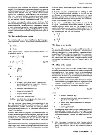 In applying the basic equations, it is necessary to express the
shape of the profile by some mathematical equation or have the
profile closely approximate it. For very special applications, a
single equation may be used; e.g., the De Laval constant
strength disc. However, for general work the disc is usually di-
vided into a number of sections having some particular shape
such as conical rings, constant thickness rings, hyperbolas,
etc., and then the stresses in these sections are found.
The method using parallel sided, constant thickness "flat"
shrouds or backplates can give especially accurate results and
is described below. It is perhaps one of the important reasons
for using flat shrouds, as well as making blade shapes simpler.
However, because of its simplicity and adaptability to any disc
shape or load condition it has been widely used for all types of
impeller.
7.7.2 Sum and difference curves
The method uses the sum S and the difference D of the tangen-
tial T and radial R stresses, as applied to parallel-sided discs,
i.e
S=T+R
D=T-R
For the special case of a constant thickness disk, Stodola's ba-
sic equations reduce to
P[K 1--U2]
s
p
where:
K1 = 4blE
and
K2
Equ 7.1
Equ7.2
= 8eo2b2
E
= Poisson's ratio, or the ratio of the strian per-
pendicular to a force to the strain in the direc-
tion of the force (o.g for steel)
= density of the material (kg/ma)
= tangential velocity (m/s)
= angular velocity (rad/s)
= modulus of elasticity (N/m2)
b~ & b2= constants depending upon the stress condi-
tions at the bore and rim
For a disc rotating at a given speed, the only variables for any
given radius are K1 and K2. Hence, arbitrary values of K~and K2
may be assumed, and the values of S and D may be plotted
against the tangential velocity u. In this way the chart shown in
Figure 7.3 is obtained.
By means of the chart, the tangential and radial stresses at any
radius in a parallel-sided disc can be found. As K~ and K2 are
constants, any pair of curves which will satisfy the given stress
conditions at the bore and rim will also give the values of S and
D at points between. The correct pair is chosen by trial and er-
ror.
It should be noted that there is a degree of approximation in
these curves which were originally calculated for tangential ve-
locities in ft/s and stresses in Ibf/in2. They have been converted
7 Materials and stresses
to SI units without altering the original shapes- hence the un-
usual scales.
To illustrate, assume a parallel-sided disc rotating, at 5000
r.p.m, has inside and outside diameters of 140 mm and 565
mm. There is no external load at either bore or rim, i.e., the ra-
dial stress is zero at these two radii. The corresponding periph-
eral velocities are 36 and 146 m/s respectively, and the S and D
curves should intersect on both these lines.
By trial it may be seen that the only pair of curves which do this
on Figure 7.3 intersect at approximate stresses 38 N/mm2 at
the bore and at 143 N/mm2at the rim. The values of K1 and K2
used in plotting these two curves were the correct ones for this
particular case. The values of the radial and tangential stress at
any point along the disc can then be found.
S-D
R=~
2
S+D
T--~
2
7.7.3 Discs of any profile
The sum and difference curves may be used for an impeller of
any profile by approximating its shape with a number of con-
stant thickness sections. These imaginary parallel sided sec-
tions will have different widths. In the transition from one section
to the next it is assumed that the radial stress varies inversely
with the thickness and the change in tangential stress equals
the change in the radial stress times the Poisson's ratio for the
material.
7.7.4 Effect of the blades
The impeller blades, because of the centrifugal force acting
upon them, increase the stresses induced in the shroud and the
backplate but since these stresses are not continuous they do
not contribute to their strength. The additional stress due to this
dead load may be cared for by the following procedure through
the use of the sum and difference curves.
a) The vanes are divided into a number of imaginary lengths,
generally extending between the points of transition of the
imaginary parallel-sided rings making up the impeller.
b) The centrifugal force of each length is found from:
Wu 2
F =-- Equ 7.3
r
where:
W
c)
= mass of the length (kg)
u = peripheral velocity of the approximate centre of
gravity of the length (m/s)
r = radius of the approximate centre of gravity of
the length (m)
F = centrifugal force (N)
The additional radial stress R' due to this load may be con-
sidered to act at the outer side of the inner ring of the step.
It equals the total force for all the vanes, zF, divided by the
circumferential area of the outer side of the inner ring, i.e.,
zF
R'=-- Equ 7.4
xt'd
d) After the change in radial stress AR at the step is found,
the additional external radial stress R' is subtracted from it
before the change in the sum and difference curves is
found.
FANS & VENTILATION 125
 