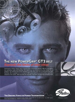 )


, .~.'
~ .,.~4" ..
. .
.. ..
• , ....,.~
..:.... ...
i--~.:." . .... . .
"" ~.~.'4:"~2~
-:~ ' "
•
. ~ !~".
:-:.'..,-!-::-
:.-. ..._ . ..
~..~:'.:.~.i.-.,:~
." .~ •
..
..~_.~,,..:...~
~...
..-
-...
~...,.,~i..:.....
b ,,,.-.,
:.~:..:.:.~....~,~.
~,.~.........~,..;.~:....,..
,.,~,.,~.,~ ?;.~;~~:::.~-.-.
•...,:...'.!..:... ~ ; .... .... ,~ .,~ .~. :.... . .
,. .-. . .,ii~.;i~ .~~,~.,...,,.,.
" ~, .,- .:.:"i.
:~.!i.~~i__ " """
.
.
.
.
.
. .- ...~-~-'.~,- - :.., '
~-"~.~.,~ .% " :: ~:-7.~.
~
-
'
"
- - -
~
-
.
. ~.-..--:~-~.s
z . . .,......
-..~_~ ".~:,-':~".-~ ~..;.~ ...
~i..-_-,,~i,~
I . ~ ¢ .~- •
~_ "~ .'~'-.~...,-~...,:~'~'!~..~ .- .'" . "'-'*" ....
i, ~ , ~ , -~.
~ ~, "'.':~,.. ,. "- ..
:...
. " .-~.-,.~'- .., ,' : ,...'.'.':.; •:,~ •
, • • .-._
~
.
:
.
~
:
.
.
.
.
.
-
.
'
.
'
.
,
.
.
.
:
.
.
;
:
.
.
~,~÷
• ..... ~.~.~,.::.:i~.,~.,~.~_
THE NEW.
Pow GR,P
. GT3 BELT
" . ,.......
..... ~ ";" ::J ~,~£ i 4 ~ , . : ..
~ ~ - ..
Contemporary machine designs require advanced power transmission solutions. With the next genera-
tion synchronous rubber belt PowerGrip GT3, Gates is one step ahead, providing drive designs not yet
imagined. This technical tour de force transmits up to 30% more power than previous generation belts.
PowerGrip GT3 is available in 2, 3, 5, 8 and 14 MGT pitches and runs on existing drives, requiring no
adaptation of the system. When you think the impossible, think Gates, the perpetual technology leader.
.,
,,
, .,,
x
.,,, •
I':
• -..
¢ 'x;
,,,

•:'"- rye..'.. "
': :..~..,
,:. ,
.,
THE DRIVING FORCE IN POWER
.....,._.
/
,,_. f- --...,,
,.., 
...
TRANSMISSION
GatesPowerTransmLssionLtd-TinwatdDownsRoad- Heathhall- DumfriesDG1 ITS-Tel:01387 24 2021 - Fax 01387.,'2420 l0
E-mall • ptinduslria[@gates corn - Web Sile: www.gales,com/europe/pti.
Toml<ins 'IV
 