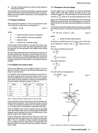 7 Materials and stresses
e) The rest of the procedure is the same as that outlined in
the previous Section.
If the impeller has a shroud and backplate, it may be assumed
that each carries an equal share of the dead load. For wide im-
pellers, this may be nearer to allocating 2/3 to the backplate and
to the shroud.
7.7.5 Speed limitations
Rearrangement of equations 7.3 and 7.4 shows that the maxi-
mum hoop stress in the shroud or backplate fh is:
fh ~ N2(ad2 2 +bdl 2) Equ 7.5
where:
d2 = outside diameter of shroud or backplate
dl = inside diameter of shroud or backplate
N = rotational speed
a & b = constants for a particular design
It will be seen that the smaller d~, the lower this stress. Thus
from a strength point of view, with lower flowrates and higher
fan pressures, the inlet diameter to the impeller shroud should
be reduced.
We should also realise that from an aerodynamic viewpoint, an
oversize impeller inlet may lead to a rapid change from low ve-
locity to high velocity in the blade passages with consequent
losses. Thus the narrowing of the width of standard fans by just
changing the blade and casing width is to be avoided wherever
possible.
7.7.6 Impellers not made of steel
The sum and difference curves plotted as Figure 7.3 are for
steel. For any other material, a new chart could be plotted, but it
would be quite laborious.
An inspection of the equations shows that the only factors in-
volving the material are its density and Poisson's ratio v since
the chart is plotted with assumed values of K1 and K2. Approxi-
mate values of these properties, as taken from handbooks for
common impeller materials are given in Table 7.5.
Material Density p kg/m3 Poisson's ratio v
Steel 7833 0.30
Brass 8719 0.33
Aluminium 2768 0.33
Cast iron 7086 0.27
Bronze 8525 0.35
Table 7.5 Typical densities and Poisson's ratios for common metals
A value of Poisson's ratio of 0.30 may be used for all these ma-
terials without a great error. If this is done the values of S and D
or stress will be directly proportional to the material densities.
i.e. the stress scale is compressed or extended in that ratio.
Thus, an impeller of any common material may be calculated
as if it were made of steel, but the resulting radial and tangential
stresses must be reduced in the ratio of p/7833 where p is the
specific weight of the impeller material.
It will be noted that, whilst aluminium alloys are very much
lighter than steel, their yield stress may not reduce to the same
extent. Thus it is possible to design impellers manufactured
from a suitable aluminium alloy, which can rotate faster and
generate greater fan pressures than the equivalent manufac-
tured in steel.
7.7.7 Stresses in the fan blades
The fan blades may be considered as uniformly distributed
loaded beams with rigid supports (encastr~ ends) at the
backplate and shroud. They are subject to a maximum bending
WL
moment of where W is the total distributed load on the
12
blade, which comprises the centrifugal force and the pressure
difference across the blade. The centrifugal force is by far the
greater and the forces due to the pressure difference may be ig-
nored.
Considering an element of blade width 6, thickness t and length
dl as shown in Figure 7.4 the force normal to the elementdF'will
be:
dF' - dF cos 13- b t d Ipn~O
2 + cosl3 Equ7.6
where:
pr~ = density of blade material (kg/m3)
To achieve a consistent result in SI units, b, t and r will all need
2~N
to be measured in metres, with co= ~ rad/sec and N in
60
rev/min.
The maximum bending moment M:
dF'b
M = - -
12
b2t
= ~ PrnJ r dl cos 13
12
The section modulus Z:
tdl t
Z=
12 2
t2dl
6
Thus the maximum bending stress =
= b2pmco2cos13 N/m2
2t
Equ 7.7
l dF
dF'
I "
f
Figure 7.4 Stresses in an element of a rotating centrifugal fan blade
FANS & VENTILATION 127
 