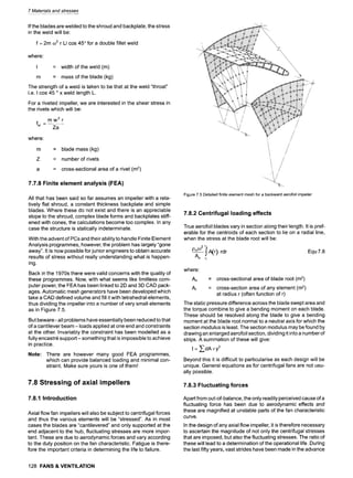 7 Materials and stresses
If the blades are welded to the shroud and backplate, the stress
in the weld will be:
f = 2m 032 r LI cos 45 ~for a double fillet weld
where
I = width of the weld (m)
m = mass of the blade (kg)
The strength of a weld is taken to be that at the weld "throat"
i.e. I cos 45 ~x weld length L.
For a riveted impeller, we are interested in the shear stress in
the rivets which will be:
mw2r
fsr ~
Za
where:
m = blade mass (kg)
= number of rivets
= cross-sectional area of a rivet (m2)
7.7.8 Finite element analysis (FEA)
All that has been said so far assumes an impeller with a rela-
tively flat shroud, a constant thickness backplate and simple
blades. Where these do not exist and there is an appreciable
slope to the shroud, complex blade forms and backplates stiff-
ened with cones, the calculations become too complex. In any
case the structure is statically indeterminate.
With the advent of PCs and their ability to handle Finite Element
Analysis programmes, however, the problem has largely "gone
away". It is now possible for junior engineers to obtain accurate
results of stress without really understanding what is happen-
ing.
Back in the 1970s there were valid concerns with the quality of
these programmes. Now, with what seems like limitless com-
puter power, the FEA has been linked to 2D and 3D CAD pack-
ages. Automatic mesh generators have been developed which
take a CAD defined volume and fill it with tetrahedral elements,
thus dividing the impeller into a number of very small elements
as in Figure 7.5.
But beware - all problems have essentially been reduced to that
of a cantilever beam -loads applied at one end and constraints
at the other. Invariably the constraint has been modelled as a
fully encastr~ support- something that is impossible to achieve
in practice.
Note: There are however many good FEA programmes,
which can provide balanced loading and minimal con-
straint. Make sure yours is one of them!
7.8 Stressing of axial impellers
7.8.1 Introduction
Axial flow fan impellers will also be subject to centrifugal forces
and thus the various elements will be "stressed". As in most
cases the blades are "cantilevered" and only supported at the
end adjacent to the hub, fluctuating stresses are more impor-
tant. These are due to aerodynamic forces and vary according
to the duty position on the fan characteristic. Fatigue is there-
fore the important criteria in determining the life to failure.
128 FANS & VENTILATION
Figure 7.5 Detailed finite element mesh for a backward aerofoil impeller
7.8.2 Centrifugal loading effects
True aerofoil blades vary in section along their length. It is pref-
erable for the centroids of each section to lie on a radial line,
when the stress at the blade root will be:
pm032
r~
J A(r).rdr
Ao r1
Equ 7.8
where:
Ao = cross-sectional area of blade root (m2)
AF = cross-section area of any element (m2)
at radius r (often function of r)
The static pressure difference across the blade swept area and
the torque combine to give a bending moment on each blade.
These should be resolved along the blade to give a bending
moment at the blade root normal to a neutral axis for which the
section modulus is least. The section modulus may be found by
drawing an enlarged aerofoil section, dividing it into a number of
strips. A summation of these will give:
I = ,~ dA • y2
Beyond this it is difficult to particularise as each design will be
unique. General equations as for centrifugal fans are not usu-
ally possible.
7.8.3 Fluctuating forces
Apart from out-of-balance, the only readily perceived cause of a
fluctuating force has been due to aerodynamic effects and
these are magnified at unstable parts of the fan characteristic
curve.
In the design of any axial flow impeller, it is therefore necessary
to ascertain the magnitude of not only the centrifugal stresses
that are imposed, but also the fluctuating stresses. The ratio of
these will lead to a determination of the operational life. During
the last fifty years, vast strides have been made in the advance
 