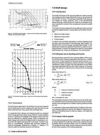 7 Materials and stresses
~6
==
=
4
1.2
t!,o
I
15
VolumeFlow (m3/s)
Figure 7.18 NARAD design blades- pressure and fluctuating stress against
flowrate with varying pitch angles
D•RE •T•N O• • • • •
Rever=ll~
55 2.2
- ]
l I
2.0 .
[ ,:
~ ,~ .
2s 1.o
~o o.8
. ' _
i 9
0 . . . . . . . . . . . . . 0
VOL~ F
L
O
W( m3/sec )
Figure 7.19 Reversible design blade - pressure and fluctuating stress against
flowrate
7.8.3.7 Conclusions
The techniques described in this Section can act as a powerful
tool for obtaining the same integrity with axial flow fans as has
been achieved over many years with centrifugal fans.
It is essential that a design and testing procedure is adopted
which recognises that a major cause of failure in axial impellers
is due to insufficient knowledge of the fatigue criteria and how
they are affected by casting quality. Close co-operation be-
tween design and production departments is necessary to en-
sure that the stated operating life is achieved. Constant vigi-
lance is, nevertheless, indicated with continual research to
improve knowledge. Reference to Chapter 17, Section 17.6
may be useful for practical solutions and advice.
132 FANS & VENTILATION
7.9 Shaft design
7.9.1 Introduction
The shaft of all types of fan may be treated as a beam carrying
the impellers as point loads if the shaft is long, or as a thickening
of the shaft if it is short. The bearings, especially if self-aligning,
are treated as simple supports. Only in the old-fashioned
sleeve bearings, where the journal might be 3 diameters long,
was it possible to consider them as approaching rigid encastr~
supports.
The shaft must be considered for three different criteria and that
giving the largest diameter must be taken as the basis of the de-
sign:
9 Maximum sheer stress
9 Maximum direct stress
9 Critical speed
In order to carry out these calculations, it will be necessary to fix
the type, size and position of the bearings (see Chapter 10).
Where the fan is driven through vee belts (see Chapter 11) the
belt tension will give an additional load which is used for calcu-
lating stresses. It should not however be used for critical speed
determination as, unlike out-of-balance, it is unidirectional.
7.9.2 Stresses due to bending and torsion
Bending stresses result from the overhang effects of the impel-
ler and from the moment produced by the belt pull in indirect
drive units. Torsion results from the work done by the fan in ro-
tating at the speed necessary to achieve the duty. If the system
resistance is lower or higher than that specified, this will affect
the power absorbed and thus the torque required. It may also
affect the belt pull in indirect drive units and thus the bending
stress.
Max direct stress f is:
/l:ds3
Equ 7.9
Max shear stress q is:
16 ~/M2 + .T.2
q = =ds----
~
Equ7.10
where:
M = maximum bending moment
T = maximum torque
Ds = shaft diameter
All in consistent SI units.
The acceptable stresses will be determined by the shaft mate-
rial, whilst the maximum bending moment and torque are deter-
mined by the arrangement of impeller, bearing centres and belt
pull, etc.
It is essential to allow reasonable factors of safety on the maxi-
mum stresses attained to cater for the effects of unbalance, ad-
ditional accelerating torque at start-up, fatigue, over tightened
vee belts etc.
7.9.3 Lateral critical speeds
As the rotational speed of a fan is increased, it will be seen that
at certain speeds the shaft may vibrate quite violently whereas
at speeds above and below these it will run relatively quietly.
The speeds at which these severe vibrations occur are known
as the critical speeds of the rotating assembly.
 