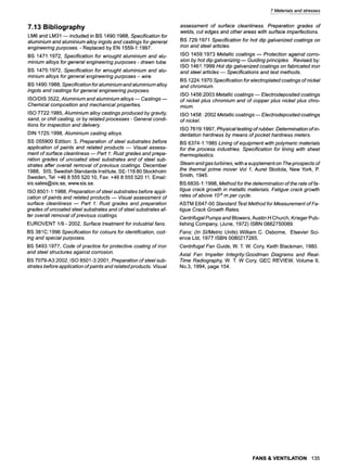 7 Materialsand stresses
7.13 Bibliography
LM6 and LM31 ~ included in BS 1490:1988, Specification for
aluminium and a/uminium alloy ingots and castings for genera/
engineering purposes.- Replaced by EN 1559-1:1997.
BS 1471:1972, Specification for wrought a/uminium and a/u-
minium alloys for genera/engineering purposes - drawn tube.
BS 1475:1972, Specification for wrought a/uminium and a/u-
minium alloys for genera/engineering purposes- wire.
BS 1490:1988, Specification for a/uminium and a/uminium alloy
ingots and castings for genera/engineering purposes.
ISO/DIS 3522, A/uminium and a/uminium alloys w Castings
Chemical composition and mechanical properties.
ISO 7722:1985, A/uminium alloy castings produced by gravity,
sand, or chill casting, or by related processes - Genera/condi-
tions for inspection and delivery.
DIN 1725:1998, Aluminium casting alloys.
SS 055900 Edition: 3, Preparation of steel substrates before
application of paints and related products ~ Visual assess-
ment of surface cleanliness ~ Part 1: Rust grades and prepa-
ration grades of uncoated steel substrates and of steel sub-
strates after overall removal of previous coatings. December
1988, SIS, Swedish Standards Institute, SE-118 80 Stockholm
Sweden, Tel +46 8 555 520 10, Fax: +46 8 555 520 11, Email:
sis.sales@sis.se, www.sis.se.
ISO 8501-1:1988, Preparation of stee/ substrates before appli-
cation of paints and related products ~ Visual assessment of
surface cleanliness ~ Part 1: Rust grades and preparation
grades of uncoated steel substrates and of steel substrates af-
ter overall removal of previous coatings.
EUROVENT 1/9 - 2002, Surface treatment for industrial fans.
BS 381 C:1996 Specification for colours for identification, cod-
ing and special purposes.
BS 5493:1977, Code of practice for protective coating of iron
and steel structures against corrosion.
BS 7079-A3:2002, ISO 8501-3:2001, Preparation of steel sub-
strates before application of paints and related products. Visual
assessment of surface cleanliness. Preparation grades of
welds, cut edges and other areas with surface imperfections.
BS 729:1971 Specification for hot dip galvanized coatings on
iron and steel articles.
ISO 1459:1973 Metallic coatings m Protection against corro-
sion by hot dip galvanizing ~ Guiding principles Revised by:
ISO 1461:1999 Hot dip galvanized coatings on fabricated iron
and steel articles ~ Specifications and test methods.
BS 1224:1970 Specification for electroplated coatings of nickel
and chromium.
ISO 1456:2003 Metallic coatings m Electrodeposited coatings
of nickel plus chromium and of copper plus nickel plus chro-
mium.
ISO 1458 :2002 Metallic coatings m Electrodeposited coatings
of nickel.
ISO 7619:1997, Physical testing of rubber. Determination of in-
dentation hardness by means of pocket hardness meters.
BS 6374-1:1985 Lining of equipment with polymeric materials
for the process industries. Specification for lining with sheet
thermoplastics.
Steam and gas turbines, with a supplement on The prospects of
the thermal prime mover Vol 1, Aurel Stodola, New York, P.
Smith, 1945.
BS 6835-1:1998, Method for the determination of the rate of fa-
tigue crack growth in metallic materials. Fatigue crack growth
rates of above 10.8m per cycle.
ASTM E647-00 Standard Test Method for Measurement of Fa-
tigue Crack Growth Rates.
Centrifugal Pumps and Blowers, Austin H Church, Krieger Pub-
lishing Company, (June, 1972) ISBN 0882750089.
Fans: (In SI/Metric Units) William C. Osborne, Elsevier Sci-
ence Ltd, 1977 ISBN 0080217265.
Centrifugal Fan Guide, W. T. W. Cory, Keith Blackman, 1980.
Axial Fan Impeller Integrity:Goodman Diagrams and Real-
Time Radiography, W. T. W Cory, GEC REVIEW, Volume 9,
No.3, 1994, page 154.
FANS & VENTILATION 135
 