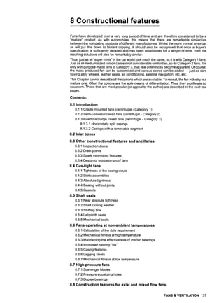 8 Constructional features
Fans have developed over a very long period of time and are therefore considered to be a
"mature" product. As with automobiles, this means that there are remarkable similarities
between the competing products of different manufacturers. Whilst the more cynical amongst
us will put this down to blatant copying, it should also be recognised that once a buyer's
specification is sufficiently detailed and has been established for a length of time, then the
resulting solutions will also be remarkably similar.
Thus, just as all "super minis" in the car world look much the same, so it is with Category 1 fans.
Just as all medium sized saloon cars exhibit considerable similarities, so do Category 2 fans. It is
only with purpose-made fans to Category 3, that real differences become apparent. Of course,
the mass-produced fan can be customised and various extras can be added m just as cars
having alloy wheels, leather seats, air conditioning, satellite navigation, etc, etc.
This Chapter cannot describe all the options which are available. To repeat, the fan industry is a
mature one. Often the options are the sole means of differentiation. Thus they proliferate ad
nauseam. Those that are most popular (or appeal to the author) are described in the next few
pages.
Contents:
8.1 Introduction
8.1.1 Cradle mounted fans (centrifugal - Category 1)
8.1.2 Semi-universal cased fans (centrifugal - Category 2)
8.1.3 Fixed discharge cased fans (centrifugal - Category 3)
8.1.3.1 Horizontally split casings
8.1.3.2 Casings with a removable segment
8.2 Inlet boxes
8.3 Other constructional features and ancillaries
8.3.1 Inspection doors
8.3.2 Drain points
8.3.3 Spark minimising features
8.3.4 Design of explosion proof fans
8.4 Gas-tight fans
8.4.1 Tightness of the casing volute
8.4.2 Static assemblies
8.4.3 Absolute tightness
8.4.4 Sealing without joints
8.4.5 Gaskets
8.5 Shaft seals
8.5.1 Near absolute tightness
8.5.2 Shaft closing washer
8.5.3 Stuffing box
8.5.4 Labyrinth seals
8.5.5 Mechanical seals
8,6 Fans operating at non-ambient temperatures
8.6,1 Calculation of the duty requirement
8.6.2 Mechanical fitness at high temperature
8.6.3 Maintaining the effectiveness of the fan bearings
8.6.4 Increased bearing "fits"
8.6.5 Casing features
8.6.6 Lagging cleats
8.6.7 Mechanical fitness at low temperature
8.7 High pressure fans
8.7.1 Scavenger blades
8.7.2 Pressure equalizing holes
8.7.3 Duplex bearings
8.8 Construction features for axial and mixed flow fans
FANS & VENTILATION 137
 