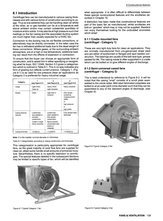 8 Constructional features
8.1 Introduction
Centrifugal fans can be manufactured to various casing thick-
nesses and with various forms of construction according to us-
age. Thus at one extreme they can be handling clean air whilst
at the othei', air or gas handled can be at a temperature well
above ambient and/or may contain substantial quantities of
moisture and/or solids. It may also be at high pressure such that
Ioadings on the fan casing and the associated ducting system
are much higher than usually expected for a HVAC fan.
Connection to the ducting may be via flexible connections, or
alternatively may be directly connected. In the latter case the
fan has to withstand additional loads due to the dead weight of
these connections. Where gases, or the surrounding ambient
atmosphere, are at a high or low temperature, additional load-
ing can result from the effects of expansion or contraction.
To ensure that the buyer can choose an appropriate form of
construction, and to assist him in either specifying or recognis-
ing what he buys, ISO 13349, Section 5.3 gives a categorisa-
tion which is outlined in Table 8.1. This in no way indicates any
form of grading but reflects current practice. Category 1, (Fig-
ure 8.1) is as valid for low pressure clean air applications as
Category 3 is preferred for heavy industrial usage.
Category
Usage
Air/gas
Casing features
(typical)
1
(see Figure 8.1)
Light HVAC
Clean air
Clean
Lockformed,
spot-welded or
screwed
construction
Cradle or angle
frame mounting
2
(see Figure 8.2)
Heavy HVAC
Light industrial
Light dust or
moisture
Lockformed,
seam welded or
fully welded
construction.
Semi-universal
construction with
bolted on
sideplate
3
(see Figure 8.3)
Heavy industrial
Dirty air/gas
containing
moisture and/or
solids
or
high pressure
or
high power
Fully welded fixed
discharge
Casing thickness <0.0025 D > 0.0025 D > 0.00333 D
Note: D is the impeller nominal diameter in millimetres
Table 8.1 Categorisation according to casing construction and thickness
This categorisation is particularly appropriate for centrifugal
fans, as the great majority of axial flow fans are supplied for
clean air, albeit some handle small amounts of entrained mois-
ture. Nevertheless, there is no specific restriction to centrifu-
gals. The special features detailed in the subsequent Sections
may be limited to specific types of fan, which will be identified
when appropriate. It is often difficult to differentiate between
these special constructional features and the ancillaries de-
scribed in Chapter 16.
A distinction has been made that constructional features are
part of the basic fan as manufactured, whilst ancillaries are
bolt-on "goodies" which may or may not be supplied. Readers
can enjoy themselves looking for the undoubted anomalies
which arise!
8.1.1 Cradle mounted fans
(centrifugal - Category 1)
These are very light duty fans for clean air applications. They
are normally manufactured from pre-galvanized sheet steel
and are either of Iockformed or flanged and spot welded con-
struction. The bearings are usually of the ball race type, grease
packed for life. The casing volute is often supported in a cradle
which can be bolted on to give different angles of discharge.
8.1.2 Semi-universal cased fans
(centrifugal- Category 2)
This is best understood by reference to Figure 8.2. It will be
noted that the casing "snail" consists of a scroll plate seam
welded to the volute sides. Mild steel fabricated sideplates are
bolted on at an outer pitch circle diameter such that they can be
assembled to any of the standard angles of discharge, (see
Chapter 9).
Figure 8.2 Typical Category 2 fan
Figure 8.1 Typical Category 1 fan Figure 8.3 Typical Category 3 fan
FANS & VENTILATION 139
 