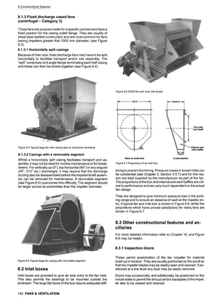 8 Constructional features
8.1.3 Fixed discharge cased fans
(centrifugal- Category 3)
These fans are purpose made for a specific contract and have a
fixed position for the casing outlet flange. They are usually of
sheet steel welded construction and are most common for fans
having impellers greater that 1000 mm diameter, (see Figure
8.3).
8.1.3.1 Horizontally split casings
Because of their size, fixed discharge fans may have to be split
horizontally to facilitate transport and/or site assembly. The
"split" comprises and angle flange terminating each half casing
and these can then be bolted together (see Figure 8.4).
Figure 8.6 DIDWfan with dual inlet boxes
Figure 8.4 Typical largefan with casing split on horizontal centreline
8.1.3.2 Casings with a removable segment
Whilst a horizontally split casing facilitates transport and as-
sembly, it may not be ideal for routine maintenance or for break-
downs. For vertically up (0~ top horizontal (90~ or any angular
(45~, 315~ etc.) discharges, it may require that the discharge
ducting also be disassembled before the impeller/shaft assem-
bly can be removed for maintenance. A removable segment
(see Figure 8.5) overcomes this difficulty. The segment should
be larger across its extremities than the impeller diameter.
1.25D
............................ I
I
/
/
I
f /" "~ ..........
I
-" - 9 9 -- t
j
 /
 /
, , ,
I
View on shaft end
Figure 8.7 Proportions of an inlet box
1~ 0.625
D---~
-q
~___ .~! _ Fan inlet
- and shaft
Internal anti
1~- -~ swirl baffle
0.25D
Cross-section
ening to prevent drumming. Pressure losses in boxed inlets can
be substantial (see Chapter 3, Section 3.5.7) and for this rea-
son are best supplied by the manufacturer as part of the fan.
The proportions of the box and internal anti-swirl baffles are crit-
ical to performance and are very much dependent on the actual
fan design.
They are designed to give minimum pressure loss in the work-
ing range and to ensure an absence of swirl at the impeller en-
try. A typical fan and inlet box is shown in Figure 8.6, whilst the
proportions which have proved satisfactory for many fans are
shown in Figure 8.7.
Figure 8.5 Typical largefan casing with removable segment
8.2 Inlet boxes
Inlet boxes are provided to give air side entry to the fan inlet.
This also permits the bearings to be mounted outside the
airstream. The large flat faces of the box require adequate stiff-
8.3 Other constructional features and an-
cillaries
For more detailed information refer to Chapter 16, and Figure
8.8 may be helpful.
8.3.1 Inspection doors
These permit examination of the fan impeller for material
build-up or erosion. They are usually positioned on the scroll so
that the impeller blades may be readily seen and cleaned. If po-
sitioned at a low level any dust may be easily removed.
Doors may occasionally, and additionally, be positioned on the
volute sides to permit the shroud and/or backplate of the impel-
ler also to be viewed and cleaned.
140 FANS & VENTILATION
 