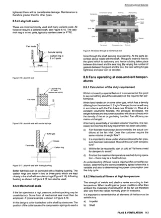8 Constructional features
tightened there will be considerable leakage. Maintenance is
therefore greater than for other types.
8.5.4 Labyrinth seals
These are most commonly used and many variants exist. All
however require a polished shaft, see Figure 8.15. The laby-
rinth ring is in two parts, typically stainless steel or PTFE.
ins,~
I~!~/-- Annular spring
L~/~7-- Carbon ring in
~ 2or3parts
i N
r. ...... .1
!l
Shaft _~:.
Figure8.15Labyrinthseal
/- Labyrinthring
~/~ //in 2parts
_ ~ . Stainless
steel
orP
T
F
E
Faninside
~,~ ,
!
, I~
Figure8.16Labyrinthsealwithannularsprings
Fan inside
/ Buffergas
~ z / ~ - Grease
' ~ ~ Carbonring
: {
t.. 3
Figure8.17Labyrinthsealwithfloatingbushing
Better tightness can be achieved with a floating bushing. The
carbon rings are made in two or three parts which are kept
closely to the shaft with annular springs (Figure 8.16). A floating
bushing as shown in Figure 8.17 can also be used.
8.5.5 Mechanical seals
If the fan operates at a high pressure, ordinary packing may be
unsatisfactory. Some form of mechanical seal must then be
employed. A typical example is shown in Figure 8.18.
In this design a collar is attached to the shaft by a setscrew. The
position of the collar causes the compression springs to exert a
Figure8.18Sectionthrougha mechanicalseal
force through the shaft packing to a seal ring. All the parts de-
scribed above rotate with the shaft. The gland insert is fixed to
the gland which is stationary, and hence rubbing takes place
between this insert and the seal ring. By varying the number of
gaskets between the gland and the box, the best setting for gas
tightness and wear can be decided.
8.6 Fans operating at non-ambient temper-
atures
8.6.1 Calculation of the duty requirement
Whilst not exactly a special feature it is convenient at this point
to say something about the calculation of the required fan per-
formance.
When fans handle air or some other gas, which has a density
differing from the standard 1.2 kg/m 3then performance will vary
in accordance with the Fan Laws (see Chapter 4). Thus at a
constant volumetric flowrate, the pressure developed, the
weight flowrate and the power absorbed will all vary directly with
the density of the air or gas being handled. Fan efficiency re-
mains unchanged.
A fan being essentially a "constant-volume" machine, it is nec-
essary to know how the duty requirement has been calculated.
a) Fan flowrate must always be converted to the actual con-
ditions at the fan inlet. Does the customer require the
same volume or weight flow?
b) It is important to know under what conditions the fan pres-
sure has been calculated. How will this vary with tempera-
ture?
c) Will the fan be required to start on cold air? Is there a need
for dampers to assist?
d) Find outthe maximum temperature reached during opera-
tion - there may be a heat build-up.
An understanding of these rules is important for correct fan se-
lection, determining the correct operating speed where this is
variable and also to determining the power consumption over
the duty cycle.
8.6.2 Mechanical fitness at high temperature
The strength of metals and plastics varies according to their
temperature. When handling air or gas at conditions other than
ambient the materials of construction of the fan will therefore
also vary from the values normally given in textbooks.
It is important to remember that all elements of the fan must be
satisfactory:
a) Impeller
b) Shaft
FANS & VENTILATION 143
 
