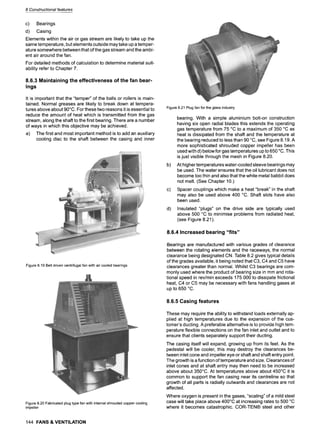 8 Constructional features
c) Bearings
d) Casing
Elements within the air or gas stream are likely to take up the
same temperature, but elements outside may take up a temper-
ature somewhere between that of the gas stream and the ambi-
ent air around the fan.
For detailed methods of calculation to determine material suit-
ability refer to Chapter 7.
8.6.3 Maintaining the effectiveness of the fan bear-
ings
It is important that the "temper" of the balls or rollers is main-
tained. Normal greases are likely to break down at tempera-
tures above about 90~ For these two reasons it is essential to
reduce the amount of heat which is transmitted from the gas
stream, along the shaft to the first bearing. There are a number
of ways in which this objective may be achieved.
a) The first and most important method is to add an auxiliary
cooling disc to the shaft between the casing and inner
Figure8.19Beltdrivencentrifugalfanwithaircooledbearings
Figure8.20Fabricatedplugtypefan withinternalshroudedcoppercooling
impeller
144 FANS& VENTILATION
Figure8.21Plugfanfortheglassindustry
b)
c)
d)
bearing. With a simple aluminium bolt-on construction
having six open radial blades this extends the operating
gas temperature from 75 ~ to a maximum of 350 ~ as
heat is dissipated from the shaft and the temperature at
the bearing reduced to less than 90 ~ see Figure 8.19. A
more sophisticated shrouded copper impeller has been
used with d) below for gas temperatures up to 650 ~ This
is just visible through the mesh in Figure 8.20.
At higher temperatures water-cooled sleeve bearings may
be used. The water ensures that the oil lubricant does not
become too thin and also that the white metal babbit does
not melt. (See Chapter 10.)
Spacer couplings which make a heat "break" in the shaft
may also be used above 400 ~ Shaft slots have also
been used.
Insulated "plugs" on the drive side are typically used
above 500 ~ to minimise problems from radiated heat,
(see Figure 8.21).
8.6.4 Increased bearing "fits"
Bearings are manufactured with various grades of clearance
between the rotating elements and the raceways, the normal
clearance being designated CN. Table 8.2 gives typical details
of the grades available, it being noted that C3, C4 and C5 have
clearances greater than normal. Whilst C3 bearings are com-
monly used where the product of bearing size in mm and rota-
tional speed in rev/min exceeds 175 000 to dissipate frictional
heat, C4 or C5 may be necessary with fans handling gases at
up to 650 ~
8.6.5 Casing features
These may require the ability to withstand loads externally ap-
plied at high temperatures due to the expansion of the cus-
tomer's ducting. A preferable alternative is to provide high tem-
perature flexible connections on the fan inlet and outlet and to
ensure that clients separately support their ducting.
The casing itself will expand, growing up from its feet. As the
pedestal will be cooler, this may destroy the clearances be-
tween inlet cone and impeller eye or shaft and shaft entry point.
The growth is a function of temperature and size. Clearances of
inlet cones and at shaft entry may then need to be increased
above about 350~ At temperatures above about 450~ it is
common to support the fan casing near its centreline so that
growth of all parts is radially outwards and clearances are not
affected.
Where oxygen is present in the gases, "scaling" of a mild steel
case will take place above 400~ at increasing rates to 500 ~
where it becomes catastrophic. COR-TEN| steel and other
 
