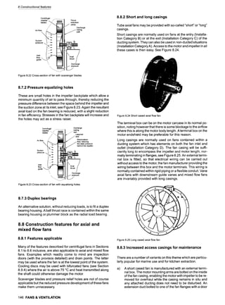 8 Constructional features
Centdfuaal
Air-tim
Suctio~
press~
Inlet
flow-
guide
:barge
ng
8.8.2 Short and long casings
Tube axial fans may be provided with so-called "short" or "long"
casings.
Short casings are normally used on fans at the entry (Installa-
tion Category B) or at the exit (Installation Category C) of the
ducting system. They can also be used in non-ducted situations
(Installation Category A). Access to the motor and impeller in all
these cases is then easy. See Figure 8.24.
Figure8.22Cross-sectionoffanwithscavengerblades
8.7.2 Pressure equalizing holes
These are small holes in the impeller backplate which allow a
minimum quantity of air to pass through, thereby reducing the
pressure difference between the space behind the impeller and
the suction zone at its inlet, see Figure 8.23. Again the resultant
axial load on the fan bearing is reduced, with a slight reduction
in fan efficiency. Stresses in the fan backplate will increase and
the holes may act as a stress raiser.
Centrifugal ........
impeller ... ," iilili
Air-rio blades ,'"/~ZIlIIIL
Suction / i~;~
Inlet "f
Discharge
casing
j J~" wall
Jj,%~"n'"
Recirculation
../flow, reducing
the staticpressure
/"behind the impeller
J Discharge
pressure
"-L_J
Figure 8.23 Cross-section of fan with equalising holes
8.7.3 Duplex bearings
An alternative solution, without reducing loads, is to fit a duplex
bearing housing. A ball thrust race is contained within the same
bearing housing or plummer block as the radial load bearing.
8.8 Construction features for axial and
mixed flow fans
8.8.1 Features applicable
Many of the features described for centrifugal fans in Sections
8.1 to 8.6 inclusive, are also applicable to axial and mixed flow
fans. Examples which readily come to mind are inspection
doors (with the provisos detailed) and drain points. The latter
may be used where the fan is at the lowest point of the system.
Cooling discs may be used with bifurcated fans (see Section
8.9.4) where the air is above 75 ~ and heat transmitted along
the shaft could otherwise damage the motor.
Scavenger blades and pressure relief holes are not of course
applicable but the reduced pressure development of these fans
make them unnecessary.
Figure8.24Shortcasedaxialflowfan
The terminal box can be on the motor carcase in its normal po-
sition, noting however that there is some blockage to the airflow
where this is along the motor body length. A terminal box on the
motor endshield may be preferable for this reason.
Long casings are normally used on fans contained within a
ducting system which has elements on both the fan inlet and
outlet (Installation Category D). The fan casing will be suffi-
ciently long to encompass the impeller and motor length, nor-
mally terminating in flanges, see Figure 8.25. An external termi-
nal box is fitted, so that electrical wiring can be carried out
without access to the motor, the fan manufacturer providing the
wiring between this box and the motor terminals. This wiring is
normally contained within rigid piping or a flexible conduit. Vane
axial fans with downstream guide vanes and mixed flow fans
are invariably provided with long casings.
Figure8.25Longcasedaxialflowfan
8.8.3 Increased access casings for maintenance
There are a number of variants on this theme which are particu-
larly popular for marine use and for kitchen extraction.
a) A short cased fan is manufactured with an external termi-
nal box. The motor mounting arms are bolted on the inside
of the fan casing, enabling the motor with impeller to be re-
moved for overhaul while the casing remains in situ and
any attached ducting does not need to be disturbed. An
extension duct bolted to one of the fan flanges with a door
146 FANS & VENTILATION
 
