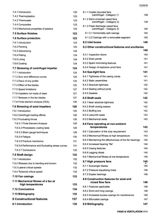 7.4.1 Introduction
7.4.2 Thermoplastics
7.4.3 Thermosets
7.4.4 Composites
7.4.5 Mechanical properties of plastics
7.5 Surface finishes
7.6 Surface protection
7.6.1 Introduction
7.6.2 Painting
7.6.3 Galvanising
7.6.4 Plating
7.6.5 Lining
7.6.6 Coating
7.7 Stressing of centrifugal impeller
7.7.1 Introduction
7.7.2 Sum and difference curves
7.7.3 Discs of any profile
7.7.4 Effect of the blades
7.7.5 Speed limitations
7.7.6 Impellers not made of steel
7.7.7 Stresses in the fan blades
7.7.8 Finite element analysis (FEA)
7.8 Stressing of axial impellers
7.8.1 Introduction
7.8.2 Centrifugal loading effects
7.8.3 Fluctuating forces
7.8.3.1 Finite Element Analysis
7.8.3.2 Photoelastic coating tests
7.8.3.3 Strain gauge techniques
7.8.3.4 Fatigue
7.8.3.5 Fracture mechanics
7.8.3.6 Performance and fluctuating stress curves
7.8.3.7 Conclusions
7,9 Shaft design
7.9.1 Introduction
7.9.2 Stresses due to bending and torsion
7.9.3 Lateral critical speeds
7.9.4 Torsional critical speed
7,10 Fan casings
7,11 Mechanical fitness of a fan at
high temperatures
7.12 Conclusions
7,13 Bibliography
8 Constructional features
8,1 Introduction
122
123
123
123
123
123
123
123
124
124
124
124
124
124
124
125
125
125
127
127
127
128
128
128
128
128
129
129
129
130
131
131
132
132
132
132
132
133
133
133
134
135
137
139
Contents
8.1.1 Cradle mounted fans
(centrifugal - Category 1) 139
8.1.2 Semi-universal cased fans
(centrifugal - Category 2) 139
8.1.3 Fixed discharge cased fans
(centrifugal- Category 3) 140
8.1.3.1 Horizontally split casings 140
8.1.3.2 Casings with a removable segment 140
8.2 Inlet boxes 140
8.3 Other constructional features and ancillaries
140
8.3.1 Inspection doors 140
8.3.2 Drain points 141
8.3.3 Spark minimising features 141
8.3.4 Design of explosion proof fans 141
8.4 Gas-tight fans 141
8.4.1 Tightness of the casing volute 141
8.4.2 Static assemblies 141
8.4.3 Absolute tightness 142
8.4.4 Sealing without joints 142
8.4.5 Gaskets 142
8.5 Shaft seals 142
8.5.1 Near absolute tightness 142
8.5.2 Shaft closing washer 142
8.5.3 Stuffing box 9 142
8.5.4 Labyrinth seals 143
8.5.5 Mechanical seals 143
8.6 Fans operating at non-ambient
temperatures 143
8.6.1 Calculation of the duty requirement 143
8.6.2 Mechanical fitness at high temperature 143
8.6.3 Maintaining the effectiveness of the fan bearings 144
8.6.4 Increased bearing "fits" 144
8.6.5 Casing features 144
8.6.6 Lagging cleats 145
8.6.7 Mechanical fitness at low temperature 145
8.7 High pressure fans 145
8.7.1 Scavenger blades 145
8.7.2 Pressure equalizing holes 146
8.7.3 Duplex bearings 146
8.8 Construction features for axial and
mixed flow fans 146
8.8.1 Features applicable 146
8.8.2 Short and long casings 146
8.8.3 Increased access casings for maintenance 146
8.8.4 Bifurcated casings 147
8.9 Bibliography 147
FANS & VENTILATION XVII
 