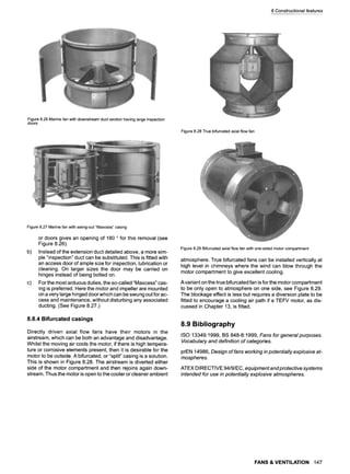 8 Constructionalfeatures
Figure8.26Marinefan withdownstreamductsectionhavinglargeinspection
doors
Figure8.28Truebifurcatedaxialflowfan
Figure8.27Marinefan withswing-out"Maxcess"casing
b)
c)
or doors gives an opening of 180 o for this removal (see
Figure 8.26).
Instead of the extension duct detailed above, a more sim-
ple "inspection" duct can be substituted. This is fitted with
an access door of ample size for inspection, lubrication or
cleaning. On larger sizes the door may be carried on
hinges instead of being bolted on.
For the most arduous duties, the so-called "Maxcess" cas-
ing is preferred. Here the motor and impeller are mounted
on a very large hinged door which can be swung out for ac-
cess and maintenance, without disturbing any associated
ducting. (See Figure 8.27.)
8.8.4 Bifurcated casings
Directly driven axial flow fans have their motors in the
airstream, which can be both an advantage and disadvantage.
Whilst the moving air cools the motor, if there is high tempera-
ture or corrosive elements present, then it is desirable for the
motor to be outside. A bifurcated, or "split" casing is a solution.
This is shown in Figure 8.28. The airstream is diverted either
side of the motor compartment and then rejoins again down-
stream. Thus the motor is open to the cooler or cleaner ambient
Figure8.29Bifurcatedaxialflowfan withone-sidedmotorcompartment
atmosphere. True bifurcated fans can be installed vertically at
high level in chimneys where the wind can blow through the
motor compartment to give excellent cooling.
Avariant on the true bifurcated fan is for the motor compartment
to be only open to atmosphere on one side, see Figure 8.29.
The blockage effect is less but requires a diversion plate to be
fitted to encourage a cooling air path if a TEFV motor, as dis-
cussed in Chapter 13, is fitted.
8.9 Bibliography
ISO 13349:1999, BS 848-8:1999, Fans for general purposes.
Vocabulary and definition of categories.
prEN 14986, Design of fans working in potentially explosive at-
mospheres.
ATEX DIRECTIVE 94/9/EC, equipmentandprotective systems
intended for use in potentially explosive atmospheres.
FANS & VENTILATION 147
 
