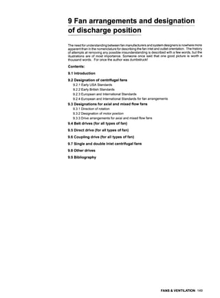 9 Fan arrangements and designation
of discharge position
The need for understanding between fan manufacturers and system designers is nowhere more
apparent than in the nomenclature for describing the fan inlet and outlet orientation. The history
of attempts at removing any possible misunderstanding is described with a few words, but the
illustrations are of most importance. Someone once said that one good picture is worth a
thousand words. For once the author was dumbstruck!
Contents:
9,1 Introduction
9.2 Designation of centrifugal fans
9.2.1 Early USA Standards
9.2.2 Early British Standards
9.2.3 European and International Standards
9.2.4 European and International Standards for fan arrangements
9.3 Designations for axial and mixed flow fans
9.3.1 Direction of rotation
9.3.2 Designation of motor position
9.3.3 Drive arrangements for axial and mixed flow fans
9.4 Belt drives (for all types of fan)
9.5 Direct drive (for all types of fan)
9.6 Coupling drive (for all types of fan)
9.7 Single and double inlet centrifugal fans
9.8 Other drives
9.9 Bibliography
FANS & VENTILATION 149
 