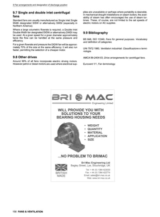9 Fan arrangements and designation of discharge position
9.7 Single and double inlet centrifugal
fans
Standard fans are usually manufactured as Single Inlet Single
Width designated SISW or alternatively SWSI (especially in
Northern America).
Where a large volumetric flowrate is required, a Double Inlet
Double Width fan designated DIDW or alternatively DWDI may
be used. At a given speed for a given diameter approximately
twice the flow can be handled at the same pressure and
efficiency.
For a given flowrate and pressure the DIDW fan will be approxi-
mately 70% of the size at the same efficiency. It will also run
faster, permitting the selection of a cheaper motor.
9.8 Other drives
Around 99% of all fans incorporate electric driving motors.
However petrol or diesel motors are used where electrical sup-
plies are unavailable or perhaps where portability is desirable.
In mechanical draught installations on steam boilers, the avail-
ability of steam has often encouraged the use of steam tur-
bines. These, of course, are not limited to the set speeds of
electric motors on AC supplies.
9.9 Bibliography
BS 848, ISO 13349, Fans for general purposes. Vocabulary
and definition of categories.
UNI 7972:1980, Ventilatori industriali. Classificazione e termi-
nologia.
AMCA 99-2404-03, Drive arrangements for centrifugal fans.
Eurovent 1/1, Fan terminology.
156 FANS & VENTILATION
 