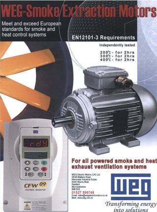 !"'" /
/
/
,/
... ....
::~
.~ ~
:...:..:~
Independently tested
200°C - for 2hrs
300°C - for 2hrs
400°C - for 2hrs
,_,,,,. "- • " . - .2.,.-'~.:.-.,~.
. . . . . . . . . ..
". "'i•.....'!". •• '
~:-~- ~-~,
~ i ~ ~;~,:,~ .,~;,....._~' .... ..
•" 'i o Q '
- z,~ ,.:
CF'I~ O9
VECTRUE INVERTER
~.,.,,e'.~t114"~t..,j,.&• I.I,I~B"A
•,,.~.-..; ',t,A.~ ~ ~
For all powered smoke and heat
exhaust ventilation systems
WEG ElectricMotors(UK) Ltd
28/29 Walkers Road
Manorside IndustrialEstate
NorthMoonsMoat
Redditch
Worcestershire
B98 9HE
01527 596748
Email:sales@wegelectricmotors.co.uk
Web: www.weg.com.br
Transforming energy
into solutions
 