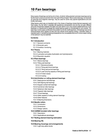 10 Fan bearings
Many types of bearings can be found on fans, of which rolling element and plain bearings are by
far the most numerous and form the main part of this Chapter. More exotic bearings, for example
air bearings and magnetic bearings, may be used for some very special applications and are
briefly discussed.
Other factors which play an important part in the choice of beadngs include thermal expansion and
heat losses. Any fan when it operates will experience a temperature rise and this can give different
amounts of expansion between the stator and rotor which in turn may impose additional forces on the
bearings or a requirement to design the overall bearing system to compensate for such events. The
load may in some cases contribute to the problem by its own shaft expansion. All bearings have some
frictional losses which appear as heat and may require some bearing cooling. Lubrication plays an
important part in maintaining bearing temperatures at an acceptable level and in some cases cooling
of the lubricant may be essential.
Contents:
10.1 Introduction
10.1.1 General comments
10.1.2 Kinematic pairs
10.1.3 Condition monitoring
10.2 Theory
10.2.1 Bearing materials
10.2.2 Lubrication principles (hydrostatic and hydrodynamic)
10.2.3 Reynolds' equation
10.3 Plain bearings
10.3.1 Sleeve bearings
10.3.2 Tilting pad bearings
10.3.2.1 General principles
10.3.2.2 Tilting pad thrust bearings
10.3.2.3 Tilting pad journal bearings
10.3.2.4 Load carrying capacity of tilting pad bearings
10.3.2.5 Friction losses
10.3.2.6 Cooling
10.4 Anti-friction or rolling element bearings
10.4.1 Deep-groove ball bearings
10.4.2 Self-aligning ball bearings
10.4.3 Angular-contact ball bearings
10.4.4 Cylindrical roller bearings
10.4.5 Spherical roller bearings
10.4.6 Tapered roller bearings
10.4.7 Thrust bearings
10.4.8 Other aspects of rolling element bearings
10.4.9 Other features
10.4.10 Bearing dimensions
10.5 Needle rollers
10.5.1 Introduction
10.5.2 Dimensions
10.5.3 Design options
10.6 CARB| toroidal roller bearings
10.6.1 Description
10.6.2 Applicational advantages
10.7 Rolling element bearing lubrication
10.8 Bearing life
10.9 Bearing housings and arrangements
10.9.1 Light duty pillow blocks
FANS & VENTILATION 157
 