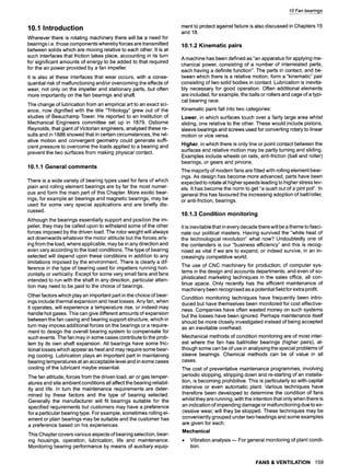 10.1 Introduction
Wherever there is rotating machinery there will be a need for
bearings i.e. those components whereby forces are transmitted
between solids which are moving relative to each other. It is at
such interfaces that friction takes place, accounting in its turn
for significant amounts of energy to be added to that required
for the air power provided by a fan impeller.
It is also at these interfaces that wear occurs, with a conse-
quential risk of malfunctioning and/or overcoming the effects of
wear, not only on the impeller and stationary parts, but often
more importantly on the fan bearings and shatt.
The change of lubrication from an empirical art to an exact sci-
ence, now dignified with the title "Tribology" grew out of the
studies of Beauchamp Tower. He reported to an Institution of
Mechanical Engineers committee set up in 1879. Osborne
Reynolds, that giant of Victorian engineers, analysed these re-
sults and in 1886 showed that in certain circumstances, the rel-
ative motion and convergent geometry could generate suffi-
cient pressure to overcome the loads applied to a bearing and
prevent the two surfaces from making physical contact.
10.1.1 General comments
There is a wide variety of bearing types used for fans of which
plain and rolling element bearings are by far the most numer-
ous and form the main part of this Chapter. More exotic bear-
ings, for example air bearings and magnetic bearings, may be
used for some very special applications and are briefly dis-
cussed.
Although the bearings essentially support and position the im-
peller, they may be called upon to withstand some of the other
forces imposed by the driven load. The rotor weight will always
act downwards whatever the motor attitude but the forces aris-
ing from the load, where applicable, may be in any direction and
even vary according to the load conditions. The type of bearing
selected will depend upon these conditions in addition to any
limitations imposed by the environment. There is clearly a dif-
ference in the type of bearing used for impellers running hori-
zontally or vertically. Except for some very small fans and fans
intended to run with the shaft in any direction, particular atten-
tion may need to be paid to the choice of bearings.
Other factors which play an important part in the choice of bear-
ings include thermal expansion and heat losses. Any fan, when
it operates, will experience a temperature rise, or indeed may
handle hot gases. This can give different amounts of expansion
between the fan casing and bearing support structure, which in
turn may impose additional forces on the bearings or a require-
ment to design the overall bearing system to compensate for
such events. The fan may in some cases contribute to the prob-
lem by its own shaft expansion. All bearings have some fric-
tional losses which appear as heat and may require some bear-
ing cooling. Lubrication plays an important part in maintaining
bearing temperatures at an acceptable level and insome cases
cooling of the lubricant maybe essential.
The fan attitude, forces from the driven load, air or gas temper-
atures and site ambient conditions all affect the bearing reliabil-
ity and life. In turn the maintenance requirements are deter-
mined by these factors and the type of bearing selected.
Generally the manufacturer will fit bearings suitable for the
specified requirements but customers may have a preference
for a particular bearing type. For example, sometimes rolling el-
ement or plain bearings may be suitable and the customer has
a preference based on his experiences.
This Chapter covers various aspects of bearing selection, bear-
ing housings, operation, lubrication, life and maintenance.
Monitoring bearing performance by means of auxiliary equip-
10 Fan bearings
ment to protect against failure is also discussed in Chapters 15
and 18.
10.1.2 Kinematic pairs
A machine has been defined as "an apparatus for applying me-
chanical power, consisting of a number of interrelated parts,
each having a definite function". The parts in contact, and be-
tween which there is a relative motion, form a "kinematic" pair
consisting of two solid bodies in contact. Lubrication is inevita-
bly necessary for good operation. Often additional elements
are included, for example, the balls or rollers and cage of a typi-
cal bearing race.
Kinematic pairs fall into two categories:
Lower, in which surfaces touch over a fairly large area whilst
sliding, one relative to the other. These would include pistons,
sleeve bearings and screws used for converting rotary to linear
motion or vice versa.
Higher, in which there is only line or point contact between the
surfaces and relative motion may be partly turning and sliding.
Examples include wheels on rails, anti-friction (ball and roller)
bearings, or gears and pinions.
The majority of modern fans are fitted with rolling element bear-
ings. As design has become more advanced, parts have been
expected to rotate at higher speeds leading to higher stress lev-
els. It has become the norm to get "a quart out of a pint pot". In
general this has favoured the increasing adoption of ball/roller,
or anti-friction, bearings.
10.1.3 Condition monitoring
It is inevitable that in every decade there will be a theme to fasci-
nate our political masters. Having survived the "white heat of
the technological revolution" what now? Undoubtedly one of
the contenders is our "business efficiency" and this is recog-
nised as vital if we are to expand, or indeed survive, in an in-
creasingly competitive world.
The use of CNC machinery for production; of computer sys-
tems in the design and accounts departments; and even of so-
phisticated marketing techniques in the sales office, all con-
tinue apace. Only recently has the efficient maintenance of
machinery been recognised as a potential field for extra profit.
Condition monitoring techniques have frequently been intro-
duced but have themselves been monitored for cost effective-
ness. Companies have often wasted money on such systems
but the losses have been ignored. Perhaps maintenance itself
should be more closely investigated instead of being accepted
as an inevitable overhead.
Mechanical methods of condition monitoring are of most inter-
est where the fan has ball/roller bearings (higher pairs), al-
though some can be of use in analysing the special problems of
sleeve bearings. Chemical methods can be of value in all
cases.
The cost of preventative maintenance programmes, involving
periodic stopping, stripping down and re-starting of an installa-
tion, is becoming prohibitive. This is particularly so with capital
intensive or even automatic plant. Various techniques have
therefore been developed to determine the condition of fans
whilst they are running, with the intention that only when there is
an indication of impending damage or malfunctioning due to ex-
cessive wear, will they be stopped. These techniques may be
conveniently grouped under two headings and some examples
are given for each:
Mechanical
9 Vibration analysis m For general monitoring of plant condi-
tion.
FANS & VENTILATION 159
 
