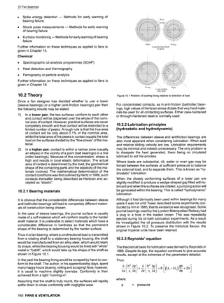 10 Fan bearings
9 Spike energy detection -- Methods for early warning of
bearing failure.
9 Shock pulse measurements -- Methods for early warning
of bearing failure
9 Kurtosis monitoring-- Methods for early warning of bearing
failure
Further information on these techniques as applied to fans is
given in Chapter 15.
Chemical
9 Spectrographic oil analysis programmes (SOAP)
9 Heat detection and thermography
9 Ferrographyor particle analysis
Further information on these techniques as applied to fans is
given in Chapter 18.
10.2 Theory
Once a fan designer has decided whether to use a lower
(sleeve bearings) or a higher (anti-friction bearings) pair then
the following results may be stated:
1) In a lower pair, the two surfaces conform to each other
and contact will be dispersed over the whole of the nomi-
nal area of contact. However, practical surfaces are never
completely smooth and true contact will be restricted to a
limited number of peaks. A rough rule is that the true area
of contact will be only about 0.1% of the nominal area,
whilst the total area of the peaks in contact equals the total
load on the surfaces divided by the "flow stress" of the ma-
terial.
2) In a higher pair, contact is within a narrow zone (usually
an ellipse) in the vicinity of a point (ball bearings) or a line
(roller bearings). Because of this concentration, stress is
high and results in local elastic deformation. The actual
area of contact is determined by the load, the geometrical
shape of the contacting parts and the elasticity of the ma-
terials involved. The mathematical determination of the
contact conditions was first outlined by Hertz in 1886, such
contacts thereafter being described as Hertzian and ac-
cepted as "elastic".
10.2.1 Bearing materials
It is obvious that the considerable differences between sleeve
and ball/roller bearings will lead to completely different materi-
als of construction being chosen.
In the case of sleeve bearings, the journal surface is usually
made of a soft material which will conform readily to the harder
shaft material. It is preferable to select materials which have a
considerable difference in hardness so that the permanent
shape of the bearing is determined by the harder surface.
Thus in a fan bearing, where a unidirectional load is transmitted
from a rotating shaft to a stationary bearing housing, the shaft
would be manufactured from an alloy steel, which would retain
its shape, whilst the bearing housing would be lined with "white"
metal or "babitt", which would take up the shape of the shaft as
shown in Figure 10.1.
In the past the bearing lining would be scraped by hand to con-
form to the shaft. The author, in his apprenticeship days, spent
many happy hours blueing, rolling and scraping! Now, however,
it is usual to machine slightly oversize. Conformity is then
achieved from a light "running-in".
Assuming that the shaft is truly round, the surfaces will rapidly
settle down to close conformity with negligible wear.
160 FANS& VENTILATION
Figure 10.1 Position of bearing lining relative to direction of load
For concentrated contacts, as in anti-friction (bali/roller) bear-
ings, high values of Hertzian stress dictate that very hard mate-
rials be used for all contacting surfaces. Either case-hardened
or through-hardened steel is normally used.
10.2.2 Lubrication principles
(hydrostatic and hydrodynamic)
The differences between sleeve and antifriction bearings are
also most apparent when considering lubrication. When load
and relative sliding velocity are low, lubrication requirements
may be minimal and indeed unnecessary. The only problem is
to dissipate the heat generated, there being no circulated
lubricant to aid the process.
Where loads are substantial, oil, water or even gas may be
forced between the surfaces at sufficient pressure to balance
the external load, and to separate them. This is known as "hy-
drostatic" lubrication.
When the closely conforming surfaces of a lower pair are
slightly modified to produce a wedge-shaped gap filled with lu-
bricant and when the surfaces are rotated, a pumping action will
be generated within the bearing. This is called "hydrodynamic"
lubrication.
Although it had obviously been used within bearings for many
years it was not until Tower described some experiments con-
ducted by him in 1885, that its existence was recognised. Some
journal bearings used by the London Metropolitan Railway had
a plug in a hole in the loaded crown. This was repeatedly
ejected during his oil bath lubrication experiments. As a result
he investigated the oil pressure distribution with the results
shown in Figure 10.2. To preserve the historical flavour, the
original Imperial units have been retained.
10.2.3 Reynolds' equation
The theoretical basis for lubrication was derived by Reynolds in
1886. Despite its age, the equation continues to give accurate
results, except at the extremes of the parameters detailed.
Thus:
5 6p 5 5p U2,, x
,Sx ~x +~ ~z :6 (U1+ +2V
where:
p = pressure
 