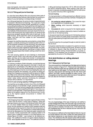 10 Fan bearings
wear at all speeds, even when overloaded, makes it one of the
most reliable pieces of machinery.
10.3.2.3 Tilting pad journal bearings
It is clear that when effective films are induced at other parts of
the circumference than that just under the load, the carrying ca-
pacity of a journal bearing is correspondingly increased.
As in tilting pad bearings, the same principle of segmental pads
is adopted in Michell journal bearings. The usual pair of solid
brasses gives place to a series of pads, generally six in number,
surrounding the shaft journal. Each pad is free to tilt slightly in its
cylindrical housing and is prevented from cross-winding by suit-
able flanges engaging the machined ends of the housing. Oil is
automatically introduced between each pair of pads from an an-
nulus in the housing and any surplus that is not carried all the
way across escapes naturally at the ends of each pad. As the
shaft revolves, all the pads tilt to admit oil along their leading
edges, and each one thus creates its own characteristic
tapered oil film.
At speed, the shaft thus becomes surrounded by a close-fitting
oil garter, constantly renewing and maintaining itself, which un-
der the severest conditions of load and shock, has never been
known to fail. Loads up to and exceeding 360 kgf/cm 2 of pro-
jected surface have been registered experimentally, and pads,
after many years of hard service, have shown no signs of wear
for the very good reason that metallic rubbing contact has never
occurred.
The load carrying capacity of such bearings is enormously
greater and the friction much less than the best solid brass
types, and they can be made much shorter in consequence.
This is often a matter of supreme importance where space and
weight are restricted.
For ordinary conditions of bath lubrication, journal bearings are
provided with a light collar secured to the shaft in halves and
dipping into an oil well below. Oil is lifted over the top centre by
this revolving collar and the resulting spate of oil guided to the
top of the bearing and into the oil annulus feeding the pads. No
packed end glands are necessary, any surplus oil being pre-
vented from creeping out along the shaft by special oil deflec-
tors fitted at the ends of the bearing. These bearings are en-
tirely self-lubricating and self-contained and can be adapted for
certain duties where automatic functioning for prolonged
periods without attention is a requirement.
10.3.2.4 Load carrying capacity of tilting pad bearings
The load that can be safely carried on the oil films of a tilting pad
bearing depend on its diameter, length, peripheral speed and
oil viscosity. The load carrying capacity also increases with the
revolutions, and loads exceeding 400 kgf/cm2 have been sus-
tained on prolonged tests. These bearings are in successful op-
eration at all speeds ranging from five revolutions per minute,
up to the highest speeds encountered in modern fan
technology.
10.3.2.5 Friction losses
In the foregoing it has been impossible to ignore friction entirely
- there must be friction in every type of bearing. Tilting pad
bearings however are unique in that whatever friction there may
be, it is never metallic friction but simply oil friction. In other
words, the only resistance to relative motion between shaft and
bearing pads is that required to shear the intervening layers of
oil comprising the film. This resistance is a measurable quantity
and can be calculated from the rotational speed, pressure and
oil viscosity. Certain experiments with a bearing loaded to 40
kgf/cm 2gave a coefficient of friction (!~)of 0.0020 against a cal-
culated figure of 0.0022 - near enough for all practical pur-
poses. The coefficient of friction of a good ordinary bearing is
0.036 - about eighteen times as much. The coefficient of friction
in tilting pad bearings ranges from .001 to .005 and varies with
the factors mentioned above. When starting under load, the
friction is naturally considerably greater for the first half revolu-
tion, by which time the oil film is generated.
10.3.2.6 Cooling
The heat generated in a tilting pad bearing is affected more by
speed than load and there are three methods of dissipating the
heat.
1. Air cooling by natural radiation. This covers the major-
ity of applications of moderate speed.
2. Water cooling, which becomes necessary at higher
speeds.
3. Circulated oil, which is required for the highest speeds.
In the first case air cooling is obtained by means of suitable ex-
ternal ribs on the bearing casing.
In the second case the self-contained oil in the bearing casing is
kept cool by means of a water jacket incorporated in the hous-
ing or by water passing through solid drawn coils or tubes in the
oil well.
In the third case the oil is pumped through an external cooler in
the oil circuit.
It should be noted that when circulated oil is used it is not neces-
sary to have a high oil pressure at the pump. All that is required
is sufficient to ensure a free flow through the circuit of the
amount required for cooling. Forced lubrication, as usually un-
derstood, is not necessary, the oil pressure in the films being
generated by the action of the tilting pads.
10.4 Anti-friction or rolling element
bearings
10.4.1 Deep-groove ball bearings
The commonest form of ball bearing is the deep-groove type as
shown in section in Figure 10.11. These are the most popular of
the rolling element types and can operate with both radial and
axial loads and at high speed. For fans where quiet running is
required, deep-groove ball bearings are the first choice with
special "low noise" versions available for silent running. This
only applies to small fans where other sources of noise genera-
tion can also be minimized or eliminated.
Figure10.11Deep-grooveballbearing
The only disadvantage of this type of bearing is its inability to
accept misalignment of the inner and outer rings. At most a mis-
alignment of 10 minutes of arc can be tolerated with some bear-
ings only able to tolerate 2 minutes of arc. If the bearing rings
are misaligned then the life is reduced and the noise level can
increase appreciably.
The clearance is defined as the total distance that one ring can
be moved relative to the other in either the radial direction (ra-
dial internal clearance) or axial direction (axial internal clear-
ance). The interference fits with respect to the shaft and bear-
ing housing, operating loads and thermal effects usually reduce
164 FANS & VENTILATION
 