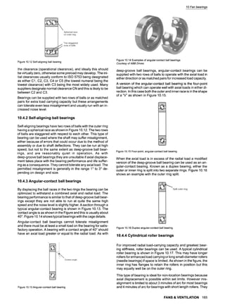 10 Fan bearings
Figure 10.12 Self-aligning ball bearing
the clearance (operational clearance), and ideally this should
be virtually zero, otherwise some preload may develop. The ini-
tial clearances usually conform to ISO 5753 being designated
as either C1, C2, C3, C4 or C5 (the lowest numeral being the
lowest clearance) with C3 being the most widely used. Many
suppliers designate normal clearance CN and this is likely to be
between C2 and C3.
Bearings can be supplied with two rows of balls or as matched
pairs for extra load carrying capacity but these arrangements
can tolerate even less misalignment and usually run with an in-
creased noise level.
10.4.2 Self-aligning ball bearings
Self-aligning bearings have two rows of balls with the outer ring
having a spherical race as shown in Figure 10.12. The two rows
of balls are staggered with respect to each other. This type of
bearing can be used where the shaft may suffer misalignment,
either because of errors that could occur due to the method of
assembly or due to shaft deflections. They can be run at high
speed, but not to the same extent as deep-groove ball bear-
ings, and are reasonably quiet in operation. As with
deep-groove ball bearings they are unsuitable if axial displace-
ment takes place with the bearing performance and life suffer-
ing as a consequence. They cannot tolerate any axial load. The
permitted misalignment is generally in the range 1~ to 3~ de-
pending on design and size.
10.4.3 Angular-contact ball bearings
By displacing the ball races in the two rings the bearing can be
optimized to withstand a combined axial and radial load. The
bearing performance is similar to that of deep-groove ball bear-
ings except they are not able to run at quite the same high
speed and the noise level is slightly higher. A section through a
typical angular-contact bearing is shown in Figure 10.13. The
contact angle is as shown in the Figure and this is usually about
40~ Figure 10.14 shows typical bearings with the cage details.
Angular-contact ball bearings cannot tolerate misalignment
and there must be at least a small load on the bearing for satis-
factory operation. A bearing with a contact angle of 40~should
have an axial load greater or equal to the radial load. As with
Figure 10.13 Angular-contact ball bearing
Figure 10.14 Examples of angular-contact ball bearings
Courtesyof ABB Drives
deep-groove ball bearings, angular-contact bearings can be
supplied with two rows of balls to operate with the axial load in
either direction or as matched pairs for increased load capacity.
A version of the angular-contact ball bearing is the four-point
ball bearing which can operate well with axial loads in either di-
rection. In this case both the outer and inner race is in the shape
of a "V" as shown in Figure 10.15.
Figure 10.15 Four-point, angular-contact ball bearing
When the axial load is in excess of the radial load a modified
version of the deep-groove ball bearing can be used as an an-
gular-contact bearing. Known as a duplex bearing, either the
outer or inner ring is split into two separate rings. Figure 10.16
shows an example with the outer ring split.
Figure 10.16 Duplex angular-contact ball bearing
10.4.4 Cylindrical roller bearings
For improved radial load-carrying capacity and greatest bear-
ing stiffness, roller bearings can be used. A typical cylindrical
roller bearing is shown in Figure 10.17. This may have longer
rollers for enhanced load carrying or long small-diameter rollers
(needle bearings)if space is limited. As shown in the figure, the
inner ring has flanges to retain the rollers in position but this
may equally well be on the outer ring.
This type of bearing is ideal for non-location bearings because
axial displacement is possible within set limits. However mis-
alignment is limited to about 3 minutes of arc for most bearings
and 4 minutes of arc for bearings with short length rollers. They
FANS & VENTILATION 165
 