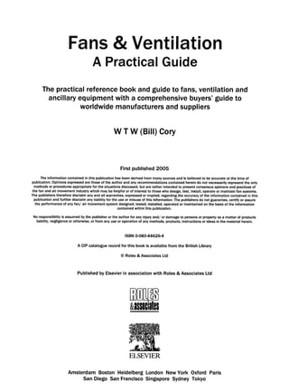 Fans & Ventilation
A Practical Guide
The practical reference book and guide to fans, ventilation and
ancillary equipment with a comprehensive buyers' guide to
worldwide manufacturers and suppliers
W T W (Bill) Cory
First published 2005
The information contained in this publication has been derived from many sources and is believed to be accurate at the time of
publication. Opinions expressed are those of the author and any recommendations contained herein do not necessarily represent the only
methods or procedures appropriate for the situations discussed, but are rather intended to present consensus opinions and practices of
the fan and air movement industry which may be helpful or of interest to those who design, test, install, operate or maintain fan systems.
The publishers therefore disclaim any and all warranties, expressed or implied, regarding the accuracy of the information contained in this
publication and further disclaim any liability for the use or misuse of this information. The publishers do not guarantee, certify or assure
the performance of any fan/air movement system designed, tested, installed, operated or maintained on the basis of the information
contained within this publication.
No responsibility is assumed by the publisher or the author for any injury and/or damage to persons or property as a matter of products
liability, negligence or otherwise, or from any use or operation of any methods, products, instructions or ideas in the material herein.
ISBN 0-08044626-4
A CIP catalogue record for this book is available from the British Library
9Roles & Associates Ltd
Published by Elsevierin associationwith Roles & AssociatesLtd
a',ssnciates
ELSEVIER
Amsterdam Boston Heidelberg London New York Oxford Paris
San Diego San Francisco Singapore Sydney Tokyo
 