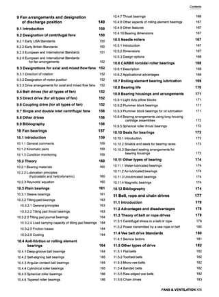 9 Fan arrangements and designation
of discharge position 149
9,1 Introduction 150
9.2 Designation of centrifugal fans 150
9.2.1 Early USA Standards 150
9.2.2 Early British Standards 150
9.2.3 European and International Standards 151
9.2.4 European and International Standards
for fan arrangements 152
9.3 Designations for axial and mixed flow fans 152
9.3.1 Direction of rotation 152
9.3.2 Designation of motor position 152
9.3.3 Drive arrangements for axial and mixed flow fans 152
9.4 Belt drives (for all types of fan) 152
9.5 Direct drive (for all types of fan) 152
9,6 Coupling drive (for all types of fan) 152
9.7 Single and double inlet centrifugal fans 156
9.8 Other drives 156
9.9 Bibliography 156
10 Fan bearings 157
10,1 Introduction 159
10.1.1 General comments 159
10.1.2 Kinematic pairs 159
10.1.3 Condition monitoring 159
10,2 Theory 160
10.2.1 Bearing materials 160
10.2.2 Lubrication principles
(hydrostatic and hydrodynamic) 160
10.2.3 Reynolds' equation 160
10.3 Plain bearings 161
10.3.1 Sleeve bearings 161
10.3.2 Tilting pad bearings 163
10.3.2.1 General principles 163
10.3.2.2 Tilting pad thrust bearings 163
10.3.2.3 Tilting pad journal bearings 164
10.3.2.4 Load carrying capacity of tilting pad bearings 164
10.3.2.5 Friction losses
10.3.2.6 Cooling
10.4 Anti-friction or rolling element
bearings
10.4.1 Deep-groove ball bearings
10.4.2 Self-aligning ball bearings
10.4.3 Angular-contact ball bearings
10.4.4 Cylindrical roller bearings
10.4.5 Spherical roller bearings
10.4.6 Tapered roller bearings
164
164
164
164
165
165
165
166
166
Contents
10.4.7 Thrust bearings
10.4.8 Other aspects of rolling element bearings
10.4.9 Other features
10.4.10 Bearing dimensions
10.5 Needle rollers
10.5.1 Introduction
10.5.2 Dimensions
10.5.3 Design options
10,6 CARB| toroidal roller bearings
10.6.1 Description
10.6.2 Applicational advantages
10,7 Rolling element bearing lubrication
10.8 Bearing life
10.9 Bearing housings and arrangements
10.9.1 Light duty pillow blocks
10.9.2 Plummer block bearings
10.9.3 Plummer block bearings for oil lubrication
10.9.4 Bearing arrangements using long housing
cartridge assemblies
10.9.5 Spherical roller thrust bearings
10,10 Seals for bearings
10.10.1 Introduction
10.10.2 Shields and seals for bearing races
10.10.3 Standard sealing arrangements for
bearing housings
10,11 Other types of bearing
10.11.1 Water-lubricated bearings
10.11.2 Air-lubricated bearings
10.11.3 Unlubricated bearings
10.11.4 Magnetic bearings
10,12 Bibliography
11 Belt, rope and chain drives
11,1 Introduction
11.2 Advantages and disadvantages
11,3 Theory of belt or rope drives
11.3.1 Centrifugal stress in a belt or rope
11.3.2 Power transmitted by a vee rope or belt
11.4 Vee belt drive Standards
11.4.1 Service factors
11.5 Other types of drive
11.5.1 Flat belts
11.5.2 Toothed belts
11.5.3 Micro-vee belts
11.5.4 Banded belts
11.5.5 Raw-edged vee belts
11.5.6 Chain drives
166
167
167
167
167
167
167
168
168
168
168
169
170
171
171
171
171
172
172
173
173
173
173
174
174
174
174
174
174
177
178
178
178
179
180
180
181
182
182
182
182
182
182
183
FANS & VENTILATIONXlX
 