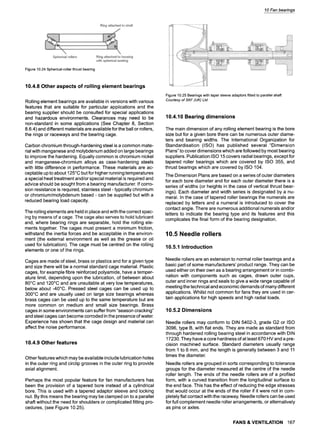 10 Fan bearings
Figure 10.24 Spherical-roller thrust bearing
10.4.8 Other aspects of rolling element bearings
Rolling element bearings are available in versions with various
features that are suitable for particular applications and the
bearing supplier should be consulted for special applications
and hazardous environments. Clearances may need to be
non-standard in some applications (See Chapter 8, Section
8.6.4) and different materials are available for the ball or rollers,
the rings or raceways and the bearing cage.
Carbon chromium through-hardening steel is a common mate-
rial with manganese and molybdenum added on large bearings
to improve the hardening. Equally common is chromium nickel
and manganese-chromium alloys as case-hardening steels
with little difference in performance. These materials are ac-
ceptable up to about 125~ but for higher running temperatures
a special heat treatment and/or special material is required and
advice should be sought from a bearing manufacturer. If corro-
sion resistance is required, stainless steel- typically chromium
or chromium/molybdenum based - can be supplied but with a
reduced bearing load capacity.
The rolling elements are held in place and with the correct spac-
ing by means of a cage. The cage also serves to hold lubricant
and, where bearing rings are separable, hold the rolling ele-
ments together. The cages must present a minimum friction,
withstand the inertia forces and be acceptable in the environ-
ment (the external environment as well as the grease or oil
used for lubrication). The cage must be centred on the rolling
elements or one of the rings.
Cages are made of steel, brass or plastics and for a given type
and size there will be a normal standard cage material. Plastic
cages, for example fibre reinforced polyamide, have a temper-
ature limit, depending upon the lubrication, of between about
80~ and 120~ and are unsuitable at very low temperatures,
below about-40~ Pressed steel cages can be used up to
300~ and are usually used on large size bearings whereas
brass cages can be used up to the same temperature but are
more common on medium and small size bearings. Brass
cages in some environments can suffer from "season cracking"
and steel cages can become corroded in the presence of water.
Experience has shown that the cage design and material can
affect the noise performance.
10.4.9 Other features
Other features which may be available include lubrication holes
in the outer ring and circlip grooves in the outer ring to provide
axial alignment.
Perhaps the most popular feature for fan manufacturers has
been the provision of a tapered bore instead of a cylindrical
bore. This is used with a tapered adaptor sleeve and locking
nut. By this means the bearing may be clamped on to a parallel
shaft without the need for shoulders or complicated fitting pro-
cedures, (see Figure 10.25).
Figure 10.25 Bearings with taper sleeve adaptors fitted to parallel shaft
Courtesy of SKF (UK) Ltd
10.4.10 Bearing dimensions
The main dimension of any rolling element bearing is the bore
size but for a given bore there can be numerous outer diame-
ters and bearing widths. The International Organization for
Standardisation (ISO) has published several "Dimension
Plans" to cover dimensions which are followed by most bearing
suppliers. Publication ISO 15 covers radial bearings, except for
tapered roller bearings which are covered by ISO 355, and
thrust bearings which are covered by ISO 104.
The Dimension Plans are based on a series of outer diameters
for each bore diameter and for each outer diameter there is a
series of widths (or heights in the case of vertical thrust bear-
ings). Each diameter and width series is designated by a nu-
meral. In the case of tapered roller bearings the numerals are
replaced by letters and a numeral is introduced to cover the
contact angle. There are numerous additional numerals and/or
letters to indicate the bearing type and its features and this
complicates the final form of the bearing designation.
10.5 Needle rollers
10.5.1 Introduction
Needle rollers are an extension to normal roller bearings and a
basic part of some manufacturers' product range. They can be
used either on their own as a bearing arrangement or in combi-
nation with components such as cages, drawn outer cups,
outer and inner rings and seals to give a wide range capable of
meeting the technical and economic demands of many different
applications. Whilst not common for fans they are used in cer-
tain applications for high speeds and high radial loads.
10.5.2 Dimensions
Needle rollers may conform to DIN 5402-3, grade G2 or ISO
3096, type B, with flat ends. They are made as standard from
through hardened rolling bearing steel in accordance with DIN
17230. They have a core hardness of at least 670 HV and a pre-
cision machined surface. Standard diameters usually range
from 1 to 6 mm, and the length is generally between 3 and 11
times the diameter.
Needle rollers are grouped in sorts corresponding to tolerance
groups for the diameter measured at the centre of the needle
roller length. The ends of the needle rollers are of a profiled
form, with a curved transition from the longitudinal surface to
the end face. This has the effect of reducing the edge stresses
that would occur at the ends of the roller if it were not in com-
pletely flat contact with the raceway. Needle rollers can be used
for full complement needle roller arrangements, or alternatively
as pins or axles.
FANS & VENTILATION 167
 