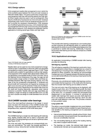 10 Fan bearings
10.5.3 Design options
A full complement needle roller arrangement is one in which the
entire available space between the inner and outer raceway is
filled with needle rollers. This gives a particularly compact bear-
ing arrangement with high load carrying capacity and high rigid-
ity. When needle rollers are used in such an arrangement, they
require a shaft and a housing bore as inner and outer raceways
respectively, both of which must be hardened and ground in or-
der to provide the necessary characteristics. If the raceways
are of sufficient geometrical accuracy, a full complement bear-
ing arrangement will have high runout accuracy and adjustable
radial internal clearance. Such designs are preferably used for
applications involving swivel type motion and high loads.
Figure10.27Sphericalrollerbearing(located)and CARB| toroidalrollerbear-
ingcompensateforangularmisalignment
Courtesyof SKF (UK)Ltd
Figure10.26Needlerollerandcageassembly
Courtesyof INA Bearing CompanyLtd
Needle rollers can be used not only in full complement arrange-
ments but also in assemblies in which the rollers are separated
and guided by a metal or plastic cage (see Figure 10.26). These
are particularly suitable for applications involving high speeds,
since separation of the needle rollers allows faster rotation with-
out generating unacceptable levels of friction and heat. Due to
the relatively narrow crosspieces of the cage, the cage can still
accommodate a large number of needle rollers and these as-
semblies therefore offer high load carrying capacity. As in the
case of the full complement arrangements, a hardened and
ground shaft and housing bore are required as raceways and
high runout accuracy can be achieved if these are of sufficient
geometrical accuracy. Depending on the needle roller sorts and
the shaft and housing tolerances, adjustable radial internal
clearance is possible. Needle roller and cage assemblies are
available in single row design for shaft diameters from 3 to 265
mm and in double row design for shaft diameters from 24 to 95
mm.
10.6 CARB| toroidal roller bearings
One of the most significant advances in fan design in recent
years has been the introduction of the CARB| toroidal roller
bearings. These are particularly appropriate where, as in high
temperature fans, expansion of the shaft takes place.
10.6.1 Description
The CARB| bearing is a single row roller bearing with relatively
long, slightly crowned roller and is used in conjunction with
other types of locating bearings such as ball or spherical rollers
(see Figure 10.27).
The inner and outer ring raceways are correspondingly con-
cave and symmetrical. The outer ring raceway geometry is
based on a torus, hence the term toroidal roller bearing.
This toroidal roller bearing is designed as a non-locating bear-
ing that combines the self-aligning ability of a spherical roller
bearing with the ability to accommodate axial displacement like
a cylindrical or needle roller bearing. Additionally, if required,
the toroidal roller bearing can be made as compact as a needle
roller bearing.
10.6.2 Applicational advantages
An application incorporating a CARB| toroidal roller bearing
provides the following:
Self-aligning capability
The self-aligning capability of the bearing is particularly impor-
tant in applications where there is misalignment as a result of
manufacturing or mounting errors or shaft deflections. To com-
pensate for these conditions, the bearing can accommodate
misalignment up to 0.5 degrees between the bearing rings with-
out any detrimental effects on the bearing or bearing service life
Axial displacement
Previously, only cylindrical and needle roller bearings could ac-
commodate thermal expansion of the shaft within the bearing.
Now the toroidal roller bearing can be added to that list.
The inner and outer rings of the bearing can be displaced, with
respect to each other, up to 10% of the bearing width. By install-
ing the bearing so that one ring is initially displaced with respect
to the other one, it is possible to extend the permissible axial
displacement in one direction. In contrast to cylindrical and
needle roller bearings that require accurate shaft alignment,
this is not needed for toroidal roller bearings, which can also
cope with shaft deflection under load. This provides a solution
to many problem cases.
Long system life
The ability to accommodate misalignment plus axial displace-
ment with virtually no friction enables this type of bearing to pro-
vide benefits to the bearing arrangement and its associated
components
Internal axial displacement is virtually without friction; there
are no internally, induced axial forces, thus operating condi-
tions are considerably improved.
9 The non-locating bearing as well as the locating bearing
only need to support external loads.
9 The bearings run cooler, the lubricant lasts longer and
maintenance intervals can be appreciably extended.
168 FANS& VENTILATION
 