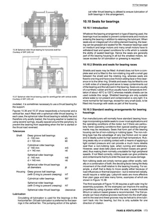 10.36 Spherical roller thrust bearing for horizontal shaft fan
Courtesy of SKF (UK) Ltd
10.37Sphericalrollerthrustbearingusedforcentrifugalfanwithverticalshafts
Courtesyof SKF (UK) Ltd
modated, it is sometimes necessary to use a thrust bearing for
the support.
Figures 10.36 and 10.37 show respectively a horizontal and a
vertical fan, each fitted with a spherical roller thrust bearing. In
each case, the spherical roller thrust bearing is radially free and
therefore only axially loaded; the housing washer is loaded by
using several springs, equally spaced around the periphery, to
prevent the bearing from separating when the fan is started or
the thrust load reversed.
Tolerances
Shaft
Housing
Deep groove ball bearings
d : 100 mm k5
d > 100 mm k6
Cylindrical roller bearings
d ' 140 mm m5
d > 140 mm n6
Spherical roller bearings
d : 140 mm m6
d > 140 mm n6
Spherical roller thrust bearings
all diameters j6
Deep groove ball bearings
(with O-ring to prevent creeping) H7
Cylindrical roller bearings M7
Spherical roller bearings
(with O-ring to prevent creeping)
Spherical roller thrust bearings
H7
clearance
Lubrication
Circulating oil lubrication is used for the bearings in the
horizontal fan. Oil bath lubrication is preferred for the bear-
ings in the vertical fan. The pumping action of the spheri-
10 Fan bearings
cal roller thrust bearing is utilised to ensure lubrication of
both bearings in this arrangement.
10.10 Seals for bearings
10.10.1 Introduction
Whatever the bearing arrangement or type of bearing used, the
bearings must be sealed to prevent contaminants and moisture
entering the bearing in addition to retaining the lubricant. When
seals are an integral part of a rolling element bearing, the bear-
ing can be greased and sealed for life. However bearings used
on medium and large motors and many small motors have to
withstand load and speed conditions for a life which is outside
the ability of sealed bearings. Hence the seals are generally
part of the bearing housing in all but the smallest motors, be-
cause access for oil lubrication or greasing is required.
10.10.2 Shields and seals for bearing races
Shields and seals may be fitted. A shield does not form a com-
plete seal and is fitted to the non-rotating ring with a small gap
between the shield and the rotating ring, whereas seals are
fixed to one ring and have a low-friction sliding face or fine clear-
ance on to the other ring. Shields and seals may be fitted to one
or both sides of a bearing and serve to keep contaminants out
of the bearing and the lubricant in the bearing. Seals are usually
of a synthetic rubber and thus usually have a temperature limi-
tation of about-40~ to 120~ whereas metallic shields can be
used outside this range. Shielded bearings are only suitable
where water is not present and contamination is very light. It is
more normal for fan bearings, except for very small sizes, to be
fitted into housings with seals as part of the housing.
10.10.3 Standard sealing arrangements for bearing
housings
Fan manufacturers will normally have standard bearing hous-
ings incorporating suitable seals to cover most applications and
the operating conditions of the motor, but if there are particu-
larly harsh operating conditions then special sealing arrange-
ments may be necessary. Seals that form part of the bearing
housing can be of non-rubbing or rubbing types. The non-rub-
bing type has the advantage of very low friction and no wear
and is ideally suited to high speed and high temperature. Rub-
bing seals rely on a rubbing contact with a means of applying a
light contact pressure and can provide a much more reliable
seal than a non-rubbing type, when running and stationary.
However, wear does take place and friction losses are gener-
ated, thus making them normally unsuitable for high peripheral
speeds. If not fitted correctly, rubbing seals can give problems
and contaminants that try to enter the seal can cause damage.
Non-rubbing seals are simply narrow gaps either axially, radi-
ally or a combination of both; the deciding factor being the likely
movement of the shaft relative to the bearing housing. For ex-
ample, a shaft that is likely to move axially either because of
load influences or thermal expansion - but is restrained radially,
would require a radial gap. Labyrinth seals are more effective
than plain gaps and take many forms, examples of which are
shown in Figure 10.38.
The third example of Figure 10.38 requires a split outer ring for
assembly purposes. All the examples can improve the sealing
properties by using a grease within the seal, a water-insoluble
lithium or calcium based grease is recommended. The first ex-
ample can have shallow grooves machined into the shaft adja-
cent to the seal and these grooves may be helical to drive lubri-
cant back into the bearing, but this is only suitable for one
direction of rotation.
FANS & VENTILATION 173
 