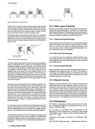 10 Fan bearings
Figure10.38Examplesof labyrinthseals
Another form of labyrinth seal involves washers with integral
spacing flanges which are designed to fit either onto the shaft or
into the bearing housing. By alternately placing the washers
onto the shaft and into the housing a seal is created, the effi-
ciency improving with the number of washers used.
Rubbing lip seals are generally manufactured from a synthetic
type rubber, either of a form that gives a natural pressure from
deflection of the seal or enhanced pressure by using a garter
spring. Sections through typical rubbing seals are illustrated in
Figure 10.39.
Figure10.39Examplesof rubbingseals
The seal material type determines the operating temperature
range, but generally-40~ to 200~ can be achieved without
resorting to expensive special materials. The sealing surface
on the shaft should be ground for best performance. At periph-
eral speeds in excess of about 4 m/s this is essential and at
speeds higher than about 8 m/s the surface should be fine
ground and hardened. As shown in Figure 10.40, the bearing is
assumed to be positioned to the left of the seal and the seal is
most effective at keeping contaminants from the bearing. If it is
more important to keep lubricants in the bearing then the seal
should be reversed.
A simple form of rubbing seal is the V-ring seal as shown in Fig-
ure 10.40. Made from synthetic rubber, it can be stretched over
the shaft and provide enough grip to rotate with it, whilst the
flexible lip rubs on the fixed sealing surface. Considerable mis-
alignment can be permitted at low speeds and the sealing sur-
face need not be exceptionally smooth. If the peripheral speed
exceeds about 7 m/s, axial location is necessary and above
about 12 m/s a steel support ring must be used to prevent the
seal lifting from the shaft. The sealing lip is likely to lift off the
sealing surface and create a small gap at above about 15 m/s
peripheral speed.
An inexpensive seal, but limited to low temperatures and pe-
ripheral speeds below 4 m/s, is the felt insert. This is a simple
felt ring soaked with oil within and located in a suitable retaining
groove. It is an effective seal for grease lubricated bearings.
The seals described above are for the retention of grease or oil
in bearing housings and to prevent moisture or contaminants
entering the bearing. Seals for preventing the egress of con-
taminants or the ingress of air to fan casings are described in
Chapter 7.
Figure10.40V-ringseal
10.11 Other types of bearing
There are several other types of bearing which have been de-
veloped for special applications, unsuited to the more stand-
ardised types of sleeve or rolling element bearings. Because of
their unique features they are only briefly described to give an
indication of what is available should the need arise.
10.11.1 Water-lubricated bearings
Where the fan/motor combination cannot be adequately sealed
against the escape of oil, water has been used as a lubricant.
This can mean a much lower film thickness because of the
lower viscosity of water. However satisfactory bearings for cer-
tain applications have been designed.
10.11.2 Air-lubricated bearings
Air may also be used as a lubricant in sleeve bearings if sup-
plied under pressure. It produces little friction loss but is really
only suitable for small high speed bearings running in excess of
about 6000 rev/min.
10.11.3 Unlubricated bearings
Sleeve bearings may be manufactured with porous bushes im-
pregnated with substances such as PTFE. This produces a
reasonably low coefficient of friction such that they can be used
in small fans where the radial and thrust loads are low and the
rotational speeds are not too high.
10.11.4 Magnetic bearings
Magnetic bearings have been used in large units operating at
high radial loads and high rotational speeds. As there is no
physical contact of lubricant, frictional power losses are virtually
zero. However, power circuits, position sensors and controls
are all needed to keep the shaft central within the housing. Pro-
vided that the fan duty remains fairly constant and, therefore,
that the power absorbed also remains steady, successful bear-
ings can and have been designed. At the present time develop-
ment continues in an endeavour to reduce the very high cost.
10.12 Bibliography
The Friction of Lubricated Journals, carried out for the Institu-
tion of Mechanical Engineers by Beauchamp Tower, first re-
ported in 1883 and 1884.
On the theory of lubrication and its application, to Mr.
Beauchamp Tower's experiments, including an experimental
determination of the viscosity of olive oil, Royal Society, Phil.
Trans., Pt. 1, 1886.
Lubrication its Principles and Practice, A G M Michell, 1950,
Blackie
ISO 5753:1991 Rolling bearings ~ Radial internal clearance
174 FANS& VENTILATION
 