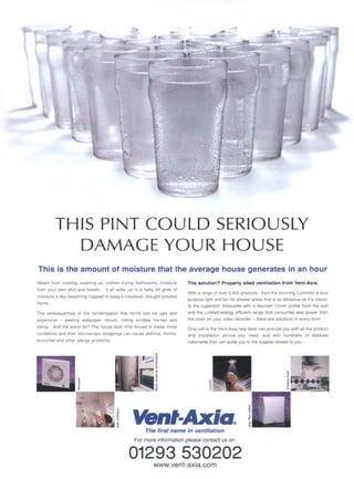 i
,h
.... ,.~i'~-
TH IS P!NT COU LD SERIOUSLY
DAMAG E YOU R HOUSE
This is the amount of moisture that the average house generates in an hour
Steam from cooking, washing up, clothes drying, bathrooms, moisture
from your own skin and breath.., it all adds up to a hefty 24 pints of
moisture a day becoming trapped in today's insulated, draught proofed
home.
The consequences of the condensation that forms can be ugly and
expensive - peeling wallpaper, mould, rotting window frames and
damp. And the worst bit? The house dust mite thrives in these moist
conditions and their microscopic droppings can cause asthma, rhinitis,
bronchial and other allergy problems.
The solution? Properly sited ventilation from Vent-Axla.
With a range of over 3,500 products - from the stunning LuminAir, a dual
purpose light and fan for shower areas that is as attractive as it is clever.
to the superslim Silhouette with a discreet 12mm profile from the wall
and the LoWatt energy efficient range that consumes less power than
the clock on your video recorder - there are solutions in every form.
One call to the Vent-Axia help desk can provide you with all the product
and installation advice you need, and with hundreds of stockists
nationwide they can guide you to the supplier closest to you.
mt-/t, a.
The first name In ventilation
For more information please contact us on
01293 530202
www.vent-axia.com
 